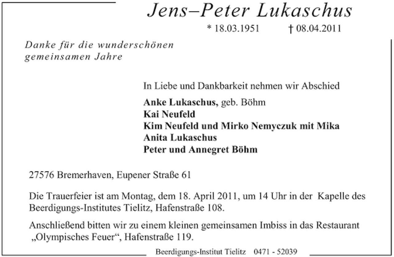 <p>Jens–Peter Lukaschus<br />* 18.03.1951 Da n ke fü r d i e wu n d e rsc h ö n en geme insa men Jah re In Liebe und Dankbarkeit nehmen wir Abschied Anke Lukaschus, geb. Böhm Kai Neufeld Kim Neufeld und Mirko Nemyczuk mit Mika Anita Lukaschus Peter und Annegret Böhm 27576 Bremerhaven, Eupener Straße 61 Die Trauerfeier ist am Montag, dem 18. April 2011, um 14 Uhr in der Kapelle des Beerdigungs-Institutes Tielitz, Hafenstraße 108. Anschließend bitten wir zu einem kleinen gemeinsamen Imbiss in das Restaurant „Olympisches Feuer“, Hafenstraße 119.<br />Beerdigungs-Institut Tielitz 0471 - 52039</p><p>† 08.04.2011</p>