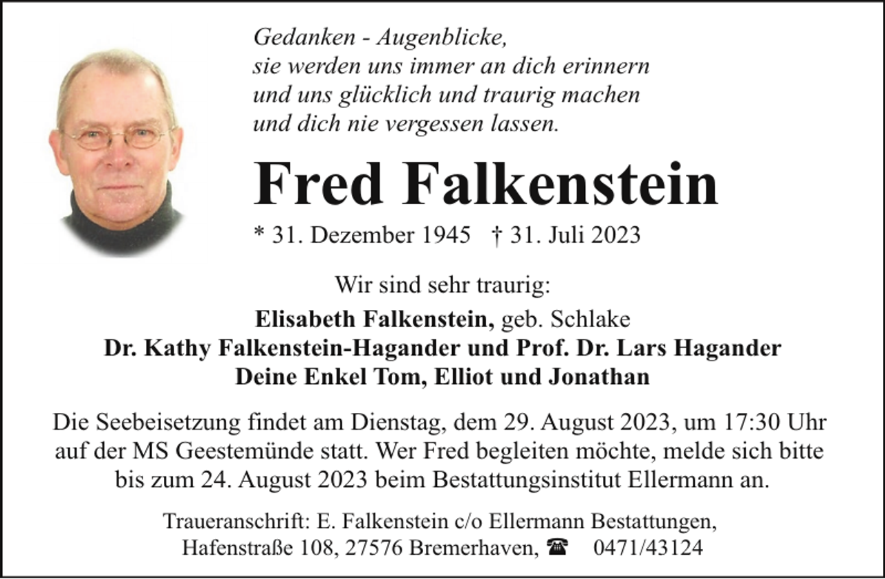 <p>Gedanken - Augenblicke,<br />sie werden uns immer an dich erinnern<br />und uns glücklich und traurig machen<br />und dich nie vergessen lassen.</p><p>Fred Falkenstein</p><p>* 31. Dezember 1945 † 31. Juli 2023</p><p>Wir sind sehr traurig:<br />Elisabeth Falkenstein, geb. Schlake<br />Dr. Kathy Falkenstein-Hagander und Prof. Dr. Lars Hagander<br />Deine Enkel Tom, Elliot und Jonathan<br />Die Seebeisetzung findet am Dienstag, dem 29. August 2023, um 17:30 Uhr<br />auf der MS Geestemünde statt. Wer Fred begleiten möchte, melde sich bitte<br />bis zum 24. August 2023 beim Bestattungsinstitut Ellermann an.<br />Traueranschrift: E. Falkenstein c/o Ellermann Bestattungen,<br />Hafenstraße 108, 27576 Bremerhaven, ( 0471/43124</p>