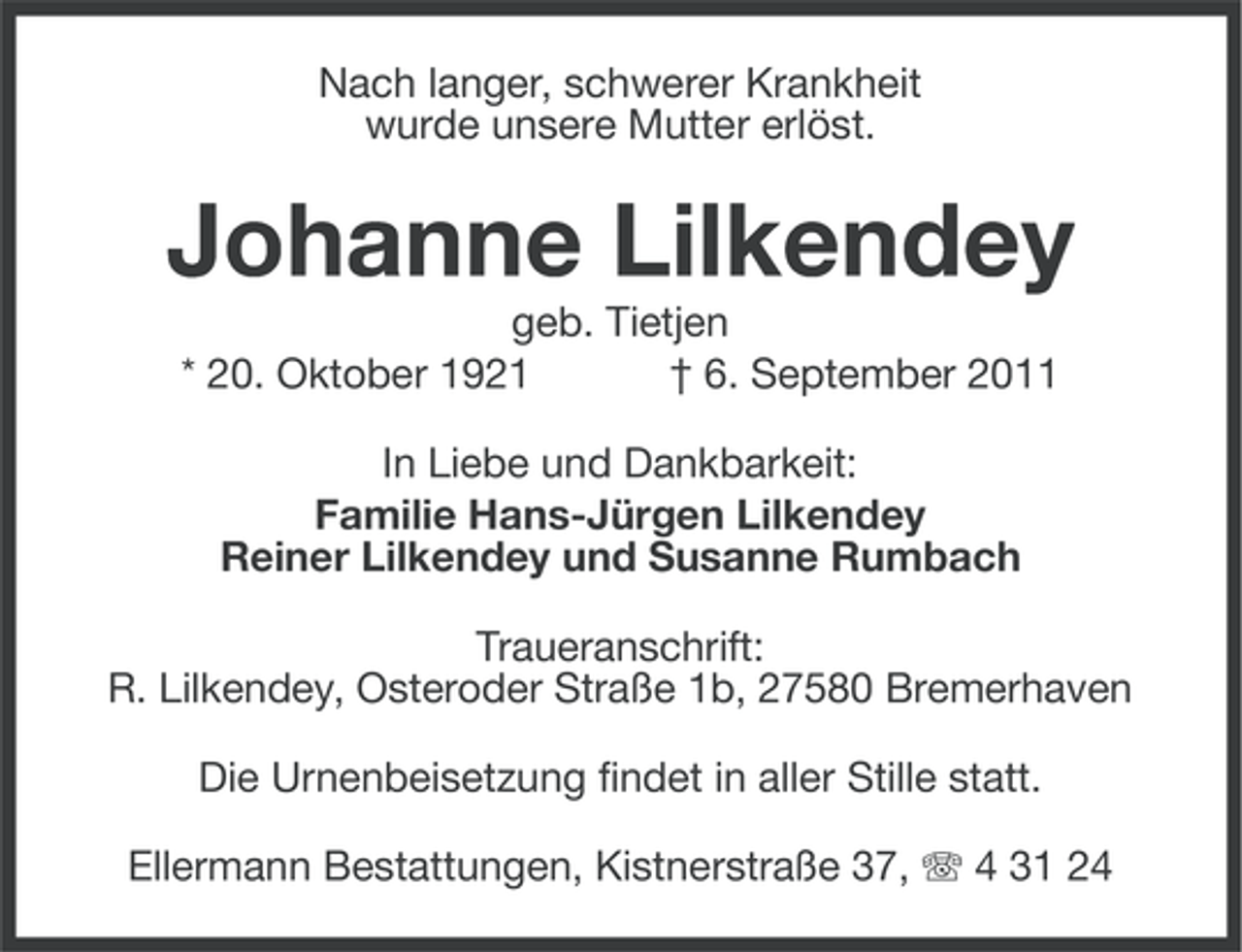 <p>Nach langer, schwerer Krankheit<br />wurde unsere Mutter erlöst.</p><p>Johanne Lilkendey<br />geb. Tietjen<br />* 20. Oktober 1921<br />† 6. September 2011<br />In Liebe und Dankbarkeit:<br />Familie Hans-Jürgen Lilkendey<br />Reiner Lilkendey und Susanne Rumbach<br />Traueranschrift:<br />R. Lilkendey, Osteroder Straße 1b, 27580 Bremerhaven<br />Die Urnenbeisetzung findet in aller Stille statt.<br />Ellermann Bestattungen, Kistnerstraße 37, 4 31 24</p>