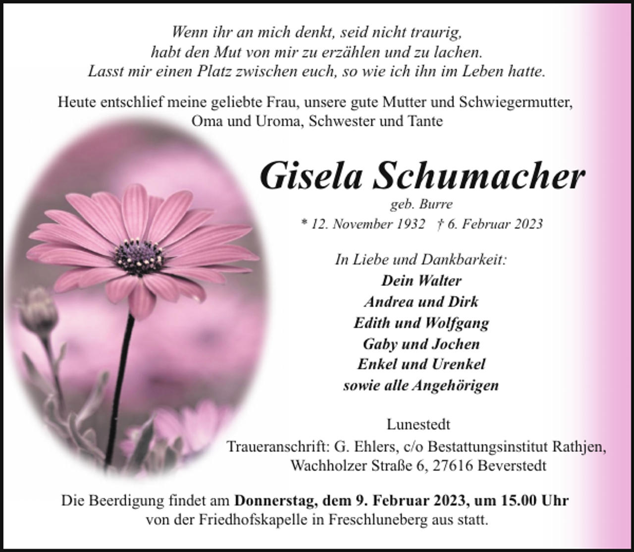 <p>Wenn ihr an mich denkt, seid nicht traurig,<br />habt den Mut von mir zu erzählen und zu lachen.<br />Lasst mir einen Platz zwischen euch, so wie ich ihn im Leben hatte.<br />Heute entschlief meine geliebte Frau, unsere gute Mutter und Schwiegermutter,<br />Oma und Uroma, Schwester und Tante</p><p>Gisela Schumacher<br />geb. Burre<br />* 12. November 1932 † 6. Februar 2023</p><p>In Liebe und Dankbarkeit:<br />Dein Walter<br />Andrea und Dirk<br />Edith und Wolfgang<br />Gaby und Jochen<br />Enkel und Urenkel<br />sowie alle Angehörigen<br />Lunestedt<br />Traueranschrift: G. Ehlers, c/o Bestattungsinstitut Rathjen,<br />Wachholzer Straße 6, 27616 Beverstedt<br />Die Beerdigung findet am Donnerstag, dem 9. Februar 2023, um 15.00 Uhr<br />von der Friedhofskapelle in Freschluneberg aus statt.</p>