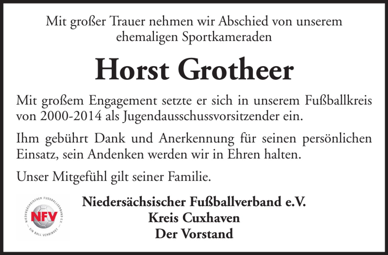<p>Mit großer Trauer nehmen wir Abschied von unserem<br />ehemaligen Sportkameraden</p><p>Horst Grotheer<br />Mit großem Engagement setzte er sich in unserem Fußballkreis<br />von 2000-2014 als Jugendausschussvorsitzender ein.<br />Ihm gebührt Dank und Anerkennung für seinen persönlichen<br />Einsatz, sein Andenken werden wir in Ehren halten.<br />Unser Mitgefühl gilt seiner Familie.<br />Niedersächsischer Fußballverband e.V.<br />Kreis Cuxhaven<br />Der Vorstand</p>