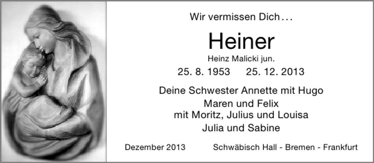 <p>Wir vermissen Dich . . .</p><p>Heiner</p><p>Heinz Malicki jun.</p><p>25. 8. 1953</p><p>25. 12. 2013</p><p>Deine Schwester Annette mit Hugo<br />Maren und Felix<br />mit Moritz, Julius und Louisa<br />Julia und Sabine<br />Dezember 2013</p><p>Schwäbisch Hall ‑ Bremen ‑ Frankfurt</p>