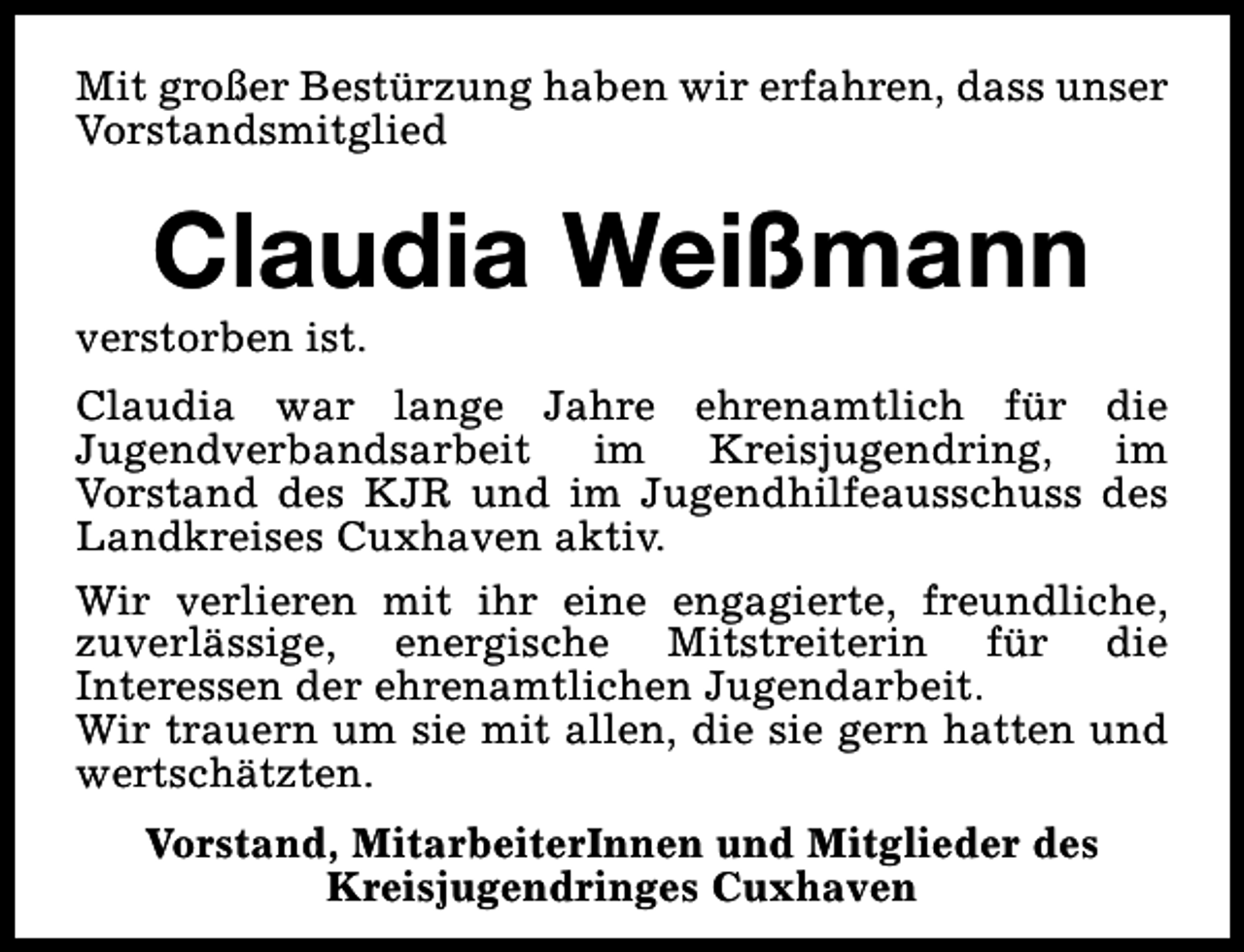 <p>Mit großer Bestürzung haben wir erfahren, dass unser<br />Vorstandsmitglied</p><p>Claudia Weißmann</p><p>verstorben ist.</p><p>Claudia war lange Jahre ehrenamtlich für die<br />Jugendverbandsarbeit im Kreisjugendring, im<br />Vorstand des KJR und im Jugendhilfeausschuss des<br />Landkreises Cuxhaven aktiv.<br />Wir verlieren mit ihr eine engagierte, freundliche,<br />zuverlässige, energische Mitstreiterin für die<br />Interessen der ehrenamtlichen Jugendarbeit.<br />Wir trauern um sie mit allen, die sie gern hatten und<br />wertschätzten.<br />Vorstand, MitarbeiterInnen und Mitglieder des<br />Kreisjugendringes Cuxhaven</p>