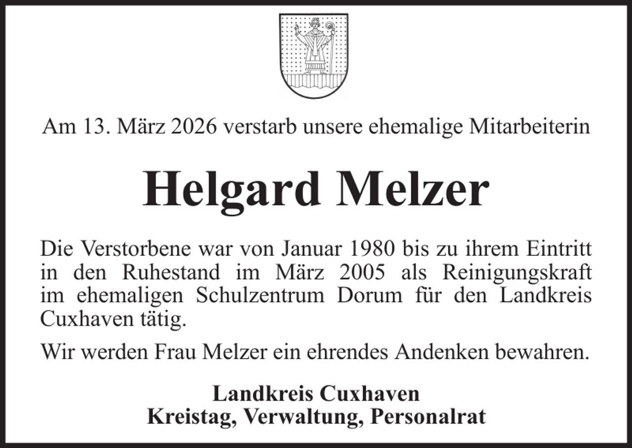 <p>Am 13. März 2026 verstarb unsere ehemalige Mitarbeiterin</p><p>Helgard Melzer<br />Die Verstorbene war von Januar 1980 bis zu ihrem Eintritt<br />in den Ruhestand im März 2005 als Reinigungskraft<br />im ehemaligen Schulzentrum Dorum für den Landkreis<br />Cuxhaven tätig.<br />Wir werden Frau Melzer ein ehrendes Andenken bewahren.<br />Landkreis Cuxhaven<br />Kreistag, Verwaltung, Personalrat</p>