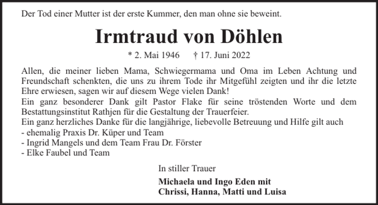 <p>Der Tod einer Mutter ist der erste Kummer, den man ohne sie beweint.</p><p>Irmtraud von Döhlen<br />* 2. Mai 1946</p><p>† 17. Juni 2022</p><p>Allen, die meiner lieben Mama, Schwiegermama und Oma im Leben Achtung und<br />Freundschaft schenkten, die uns zu ihrem Tode ihr Mitgefühl zeigten und ihr die letzte<br />Ehre erwiesen, sagen wir auf diesem Wege vielen Dank!<br />Ein ganz besonderer Dank gilt Pastor Flake für seine tröstenden Worte und dem<br />Bestattungsinstitut Rathjen für die Gestaltung der Trauerfeier.<br />Ein ganz herzliches Danke für die langjährige, liebevolle Betreuung und Hilfe gilt auch<br />- ehemalig Praxis Dr. Küper und Team<br />- Ingrid Mangels und dem Team Frau Dr. Förster<br />- Elke Faubel und Team<br />In stiller Trauer<br />Michaela und Ingo Eden mit<br />Chrissi, Hanna, Matti und Luisa</p>