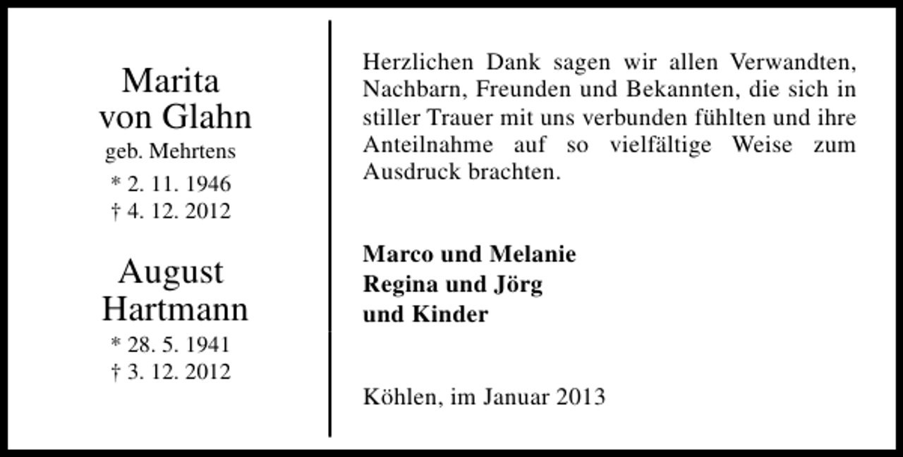 <p>Marita<br />von Glahn</p><p>Herzlichen Dank sagen wir allen Verwandten,<br />Nachbarn, Freunden und Bekannten, die sich in<br />stiller Trauer mit uns verbunden fühlten und ihre<br />Anteilnahme auf so vielfältige Weise zum<br />Ausdruck brachten.</p><p>August<br />Hartmann</p><p>Marco und Melanie<br />Regina und Jörg<br />und Kinder</p><p>geb. Mehrtens<br />* 2. 11. 1946<br />† 4. 12. 2012</p><p>* 28. 5. 1941<br />† 3. 12. 2012</p><p>Köhlen, im Januar 2013</p>