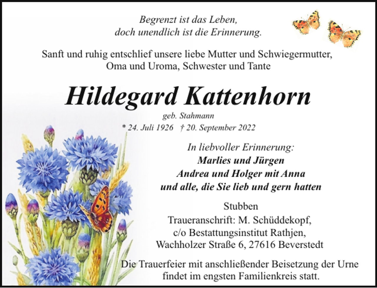 <p>Begrenzt ist das Leben,<br />doch unendlich ist die Erinnerung.<br />Sanft und ruhig entschlief unsere liebe Mutter und Schwiegermutter,<br />Oma und Uroma, Schwester und Tante</p><p>Hildegard Kattenhorn<br />geb. Stahmann<br />* 24. Juli 1926 † 20. September 2022</p><p>In liebvoller Erinnerung:<br />Marlies und Jürgen<br />Andrea und Holger mit Anna<br />und alle, die Sie lieb und gern hatten<br />Stubben<br />Traueranschrift: M. Schüddekopf,<br />c/o Bestattungsinstitut Rathjen,<br />Wachholzer Straße 6, 27616 Beverstedt<br />Die Trauerfeier mit anschließender Beisetzung der Urne<br />findet im engsten Familienkreis statt.</p>