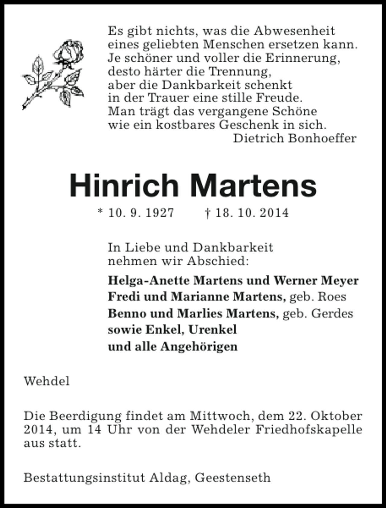 <p>Es gibt nichts, was die Abwesenheit<br />eines geliebten Menschen ersetzen kann.<br />Je schöner und voller die Erinnerung,<br />desto härter die Trennung,<br />aber die Dankbarkeit schenkt<br />in der Trauer eine stille Freude.<br />Man trägt das vergangene Schöne<br />wie ein kostbares Geschenk in sich.<br />Dietrich Bonhoeffer</p><p>Hinrich Martens<br />* 10. 9. 1927</p><p>† 18. 10. 2014</p><p>In Liebe und Dankbarkeit<br />nehmen wir Abschied:<br />Helga-Anette Martens und Werner Meyer<br />Fredi und Marianne Martens, geb. Roes<br />Benno und Marlies Martens, geb. Gerdes<br />sowie Enkel, Urenkel<br />und alle Angehörigen<br />Wehdel<br />Die Beerdigung findet am Mittwoch, dem 22. Oktober<br />2014, um 14 Uhr von der Wehdeler Friedhofskapelle<br />aus statt.<br />Bestattungsinstitut Aldag, Geestenseth</p>
