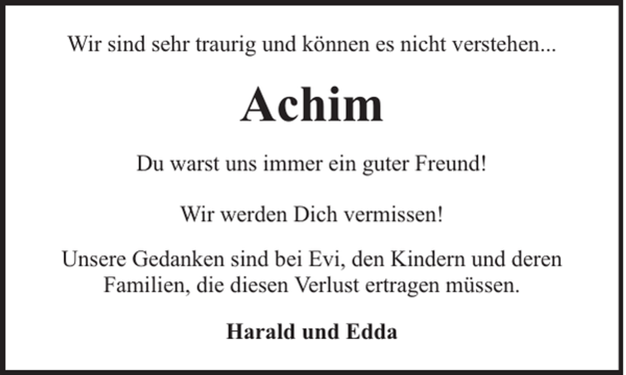 <p>Wir sind sehr traurig und können es nicht verstehen...</p><p>Achim<br />Du warst uns immer ein guter Freund!<br />Wir werden Dich vermissen!<br />Unsere Gedanken sind bei Evi, den Kindern und deren<br />Familien, die diesen Verlust ertragen müssen.<br />Harald und Edda</p>