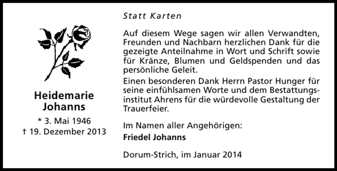 <p>Statt Karten</p><p>Heidemarie<br />Johanns<br />* 3. Mai 1946<br />† 19. Dezember 2013</p><p>Auf diesem Wege sagen wir allen Verwandten,<br />Freunden und Nachbarn herzlichen Dank für die<br />gezeigte Anteilnahme in Wort und Schrift sowie<br />für Kränze, Blumen und Geldspenden und das<br />persönliche Geleit.<br />Einen besonderen Dank Herrn Pastor Hunger für<br />seine einfühlsamen Worte und dem Bestattungsinstitut Ahrens für die würdevolle Gestaltung der<br />Trauerfeier.<br />Im Namen aller Angehörigen:<br />Friedel Johanns<br />Dorum-Strich, im Januar 2014</p>