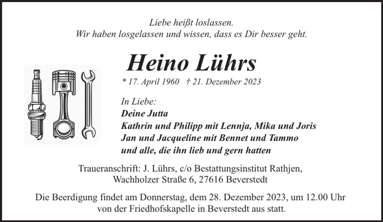 <p>Liebe heißt loslassen.<br />Wir haben losgelassen und wissen, dass es Dir besser geht.</p><p>Heino Lührs</p><p>* 17. April 1960 † 21. Dezember 2023</p><p>In Liebe:<br />Deine Jutta<br />Kathrin und Philipp mit Lennja, Mika und Joris<br />Jan und Jacqueline mit Bennet und Tammo<br />und alle, die ihn lieb und gern hatten<br />Traueranschrift: J. Lührs, c/o Bestattungsinstitut Rathjen,<br />Wachholzer Straße 6, 27616 Beverstedt<br />Die Beerdigung findet am Donnerstag, dem 28. Dezember 2023, um 12.00 Uhr<br />von der Friedhofskapelle in Beverstedt aus statt.</p>