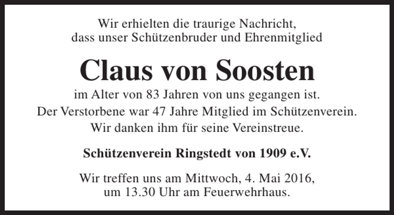 <p>Wir erhielten die traurige Nachricht,<br />dass unser Schützenbruder und Ehrenmitglied</p><p>Claus von Soosten</p><p>im Alter von 83 Jahren von uns gegangen ist.<br />Der Verstorbene war 47 Jahre Mitglied im Schützenverein.<br />Wir danken ihm für seine Vereinstreue.<br />Schützenverein Ringstedt von 1909 e.V.<br />Wir treffen uns am Mittwoch, 4. Mai 2016,<br />um 13.30 Uhr am Feuerwehrhaus.</p>