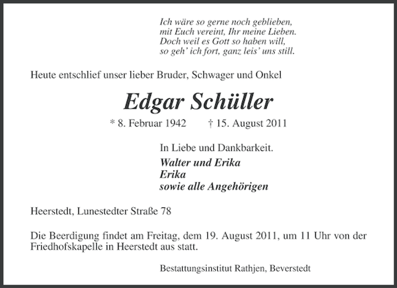 <p>Ich wäre so gerne noch geblieben,<br />mit Euch vereint, Ihr meine Lieben.<br />Doch weil es Gott so haben will,<br />so geh’ ich fort, ganz leis’ uns still.</p><p>Heute entschlief unser lieber Bruder, Schwager und Onkel</p><p>Edgar Schüller<br />* 8. Februar 1942</p><p>† 15. August 2011</p><p>In Liebe und Dankbarkeit.<br />Walter und Erika<br />Erika<br />sowie alle Angehörigen<br />Heerstedt, Lunestedter Straße 78<br />Die Beerdigung findet am Freitag, dem 19. August 2011, um 11 Uhr von der<br />Friedhofskapelle in Heerstedt aus statt.<br />Bestattungsinstitut Rathjen, Beverstedt</p>