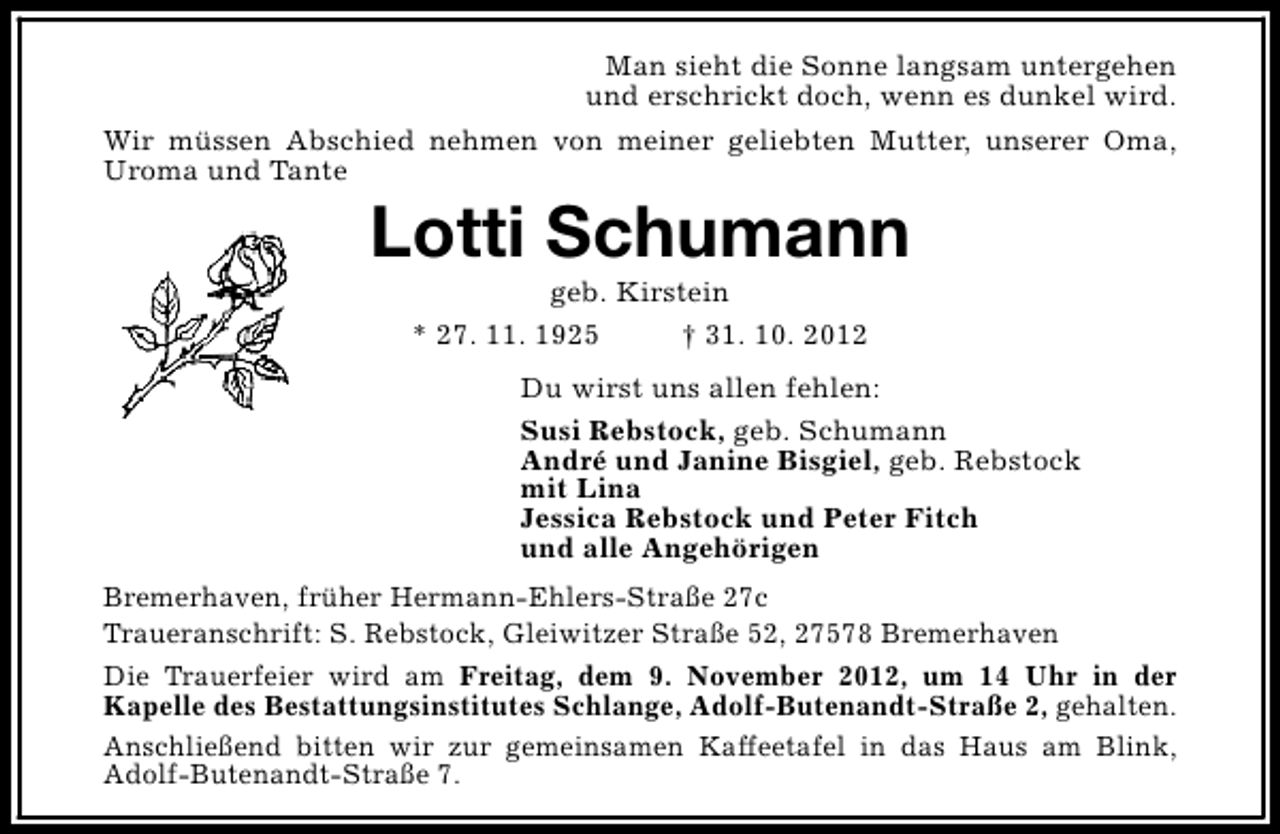<p>Man sieht die Sonne langsam untergehen<br />und erschrickt doch, wenn es dunkel wird.<br />Wir müssen Abschied nehmen von meiner geliebten Mutter, unserer Oma,<br />Uroma und Tante</p>
<p>Lotti Schumann<br />geb. Kirstein<br />* 27. 11. 1925<br />† 31. 10. 2012</p>
<p>Du wirst uns allen fehlen:<br />Susi Rebstock, geb. Schumann<br />André und Janine Bisgiel, geb. Rebstock<br />mit Lina<br />Jessica Rebstock und Peter Fitch<br />und alle Angehörigen<br />Bremerhaven, früher Hermann-Ehlers-Straße 27c<br />Traueranschrift: S. Rebstock, Gleiwitzer Straße 52, 27578 Bremerhaven<br />Die Trauerfeier wird am Freitag, dem 9. November 2012, um 14 Uhr in der<br />Kapelle des Bestattungsinstitutes Schlange, Adolf-Butenandt-Straße 2, gehalten.<br />Anschließend bitten wir zur gemeinsamen Kaffeetafel in das Haus am Blink,<br />Adolf-Butenandt-Straße 7.</p>