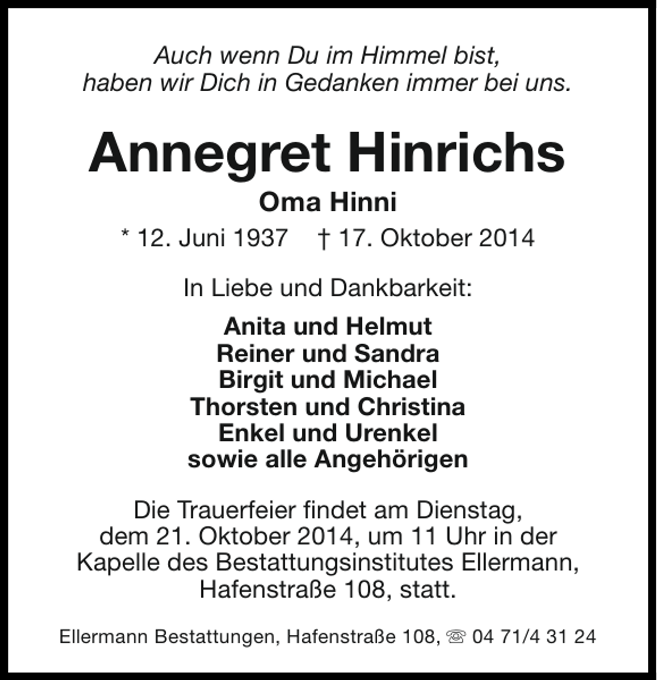 <p>Auch wenn Du im Himmel bist,<br />haben wir Dich in Gedanken immer bei uns.</p><p>Annegret Hinrichs<br />Oma Hinni</p><p>* 12. Juni 1937</p><p>† 17. Oktober 2014</p><p>In Liebe und Dankbarkeit:<br />Anita und Helmut<br />Reiner und Sandra<br />Birgit und Michael<br />Thorsten und Christina<br />Enkel und Urenkel<br />sowie alle Angehörigen<br />Die Trauerfeier findet am Dienstag,<br />dem 21. Oktober 2014, um 11 Uhr in der<br />Kapelle des Bestattungsinstitutes Ellermann,<br />Hafenstraße 108, statt.<br />Ellermann Bestattungen, Hafenstraße 108, s 04 71/4 31 24</p>