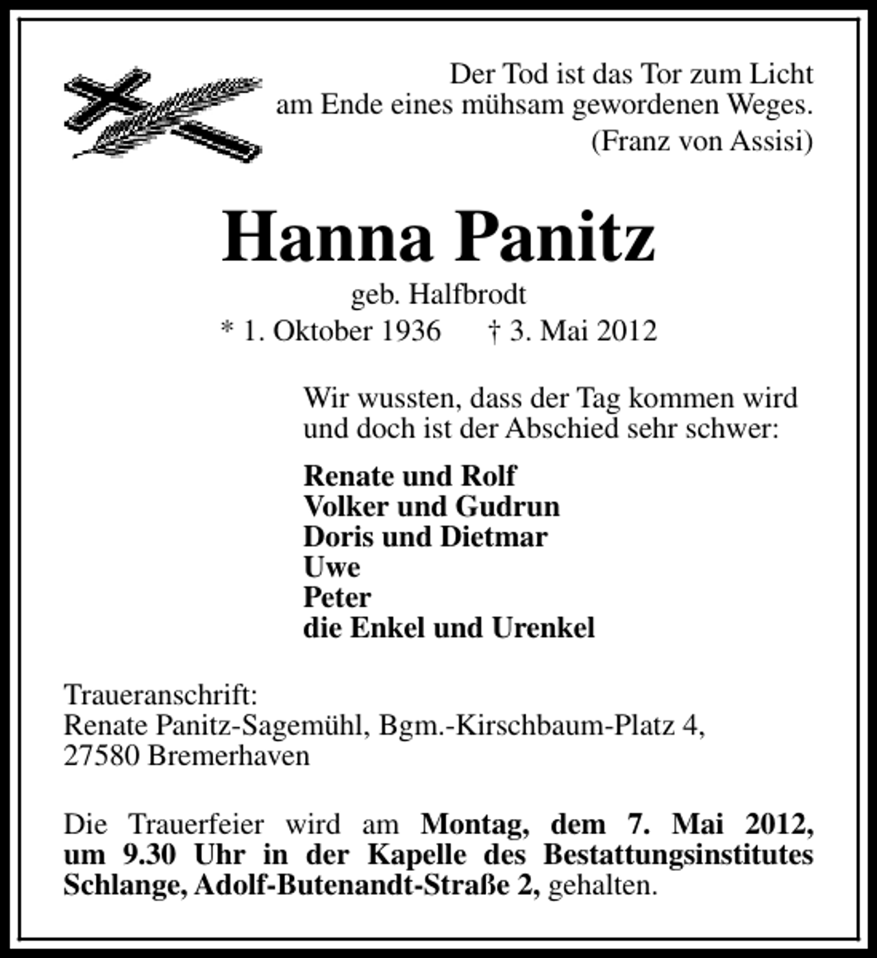 <p>Der Tod ist das Tor zum Licht<br />am Ende eines mühsam gewordenen Weges.<br />(Franz von Assisi)</p><p>Hanna Panitz</p><p>geb. Halfbrodt<br />* 1. Oktober 1936<br />† 3. Mai 2012<br />Wir wussten, dass der Tag kommen wird<br />und doch ist der Abschied sehr schwer:<br />Renate und Rolf<br />Volker und Gudrun<br />Doris und Dietmar<br />Uwe<br />Peter<br />die Enkel und Urenkel<br />Traueranschrift:<br />Renate Panitz-Sagemühl, Bgm.-Kirschbaum-Platz 4,<br />27580 Bremerhaven<br />Die Trauerfeier wird am Montag, dem 7. Mai 2012,<br />um 9.30 Uhr in der Kapelle des Bestattungsinstitutes<br />Schlange, Adolf-Butenandt-Straße 2, gehalten.</p>
