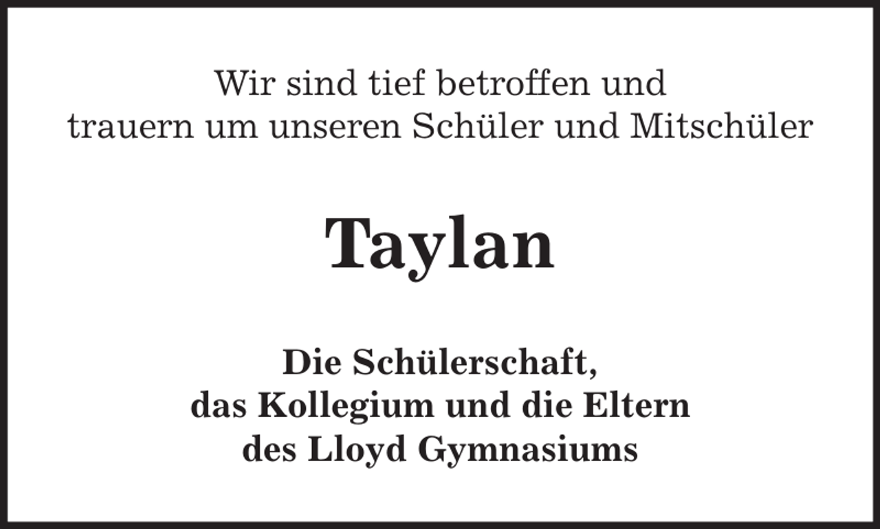 <p>Wir sind tief betroffen und<br />trauern um unseren Schüler und Mitschüler</p><p>Taylan<br />Die Schülerschaft,<br />das Kollegium und die Eltern<br />des Lloyd Gymnasiums</p>
