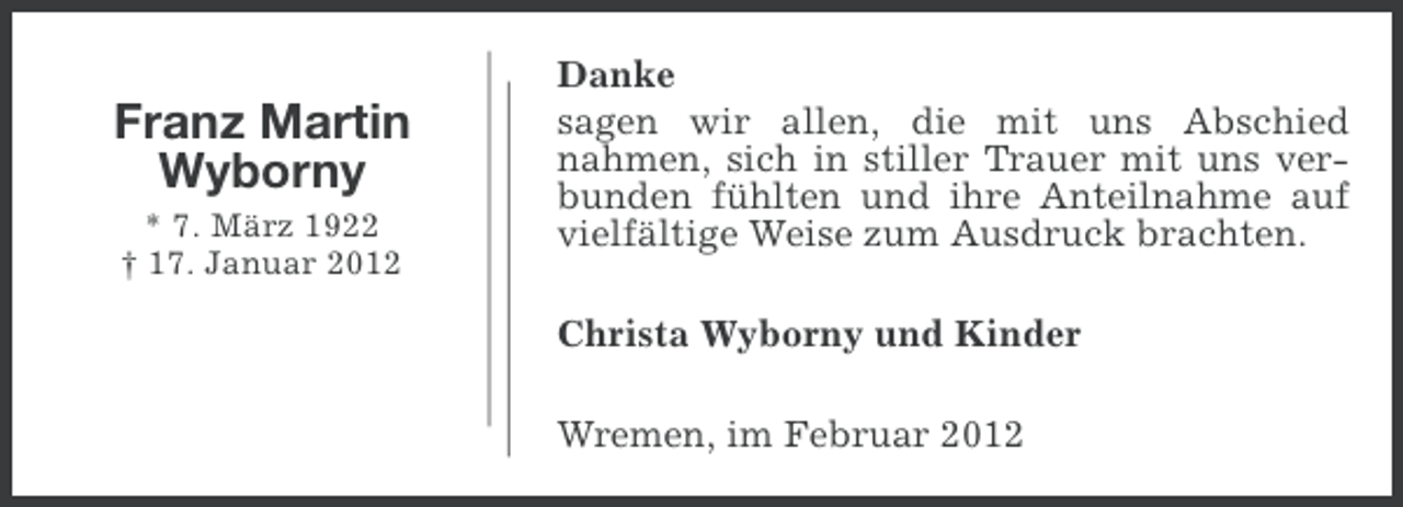 <p>Franz Martin<br />Wyborny<br />* 7. März 1922<br />† 17. Januar 2012</p><p>Danke<br />sagen wir allen, die mit uns Abschied<br />nahmen, sich in stiller Trauer mit uns verbunden fühlten und ihre Anteilnahme auf<br />vielfältige Weise zum Ausdruck brachten.<br />Christa Wyborny und Kinder<br />Wremen, im Februar 2012</p>