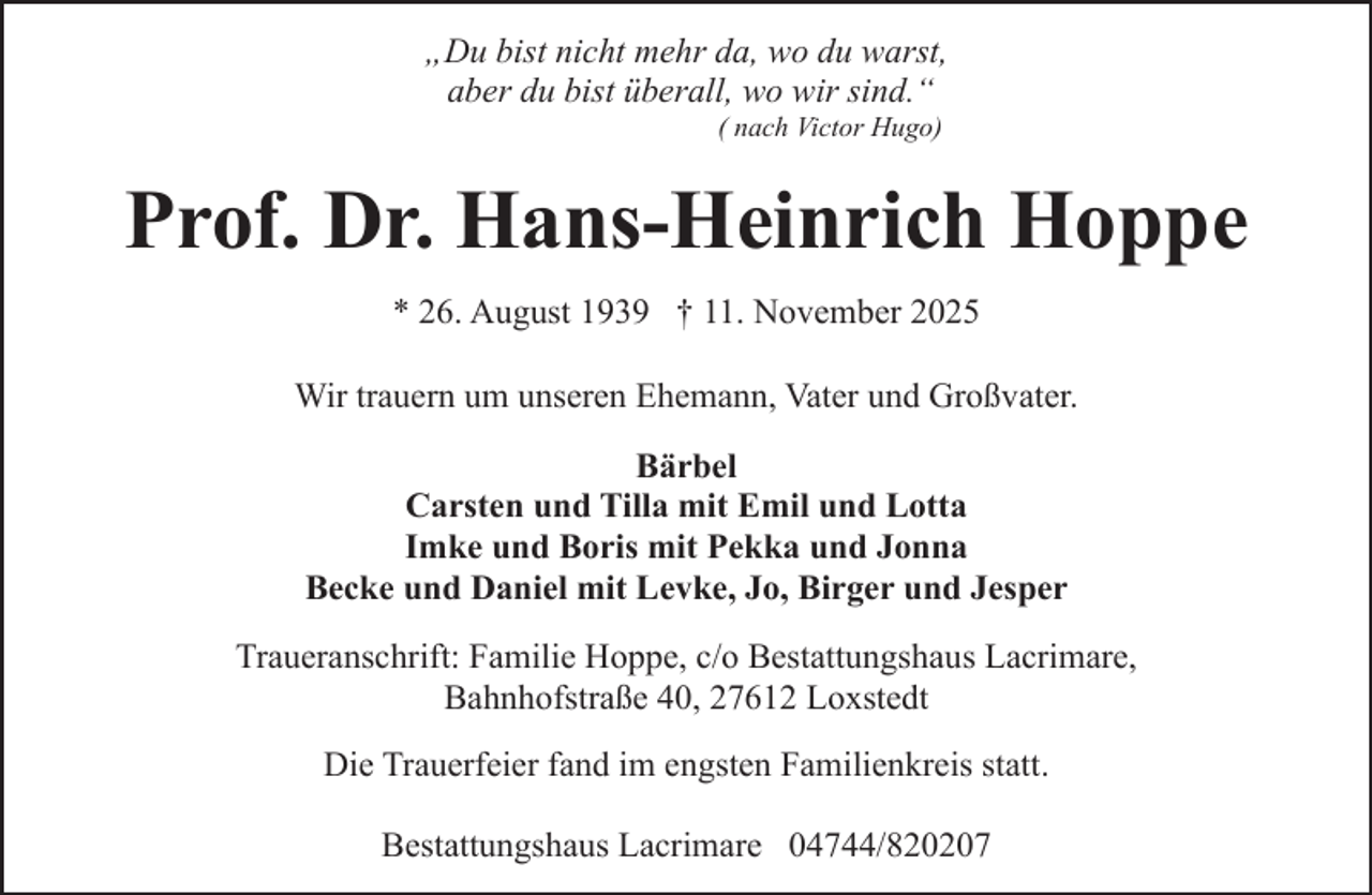 <p>„Du bist nicht mehr da, wo du warst,<br />aber du bist überall, wo wir sind.“<br />( nach Victor Hugo)</p><p>Prof. Dr. Hans-Heinrich Hoppe<br />* 26. August 1939 † 11. November 2025<br />Wir trauern um unseren Ehemann, Vater und Großvater.<br />Bärbel<br />Carsten und Tilla mit Emil und Lotta<br />Imke und Boris mit Pekka und Jonna<br />Becke und Daniel mit Levke, Jo, Birger und Jesper<br />Traueranschrift: Familie Hoppe, c/o Bestattungshaus Lacrimare,<br />Bahnhofstraße 40, 27612 Loxstedt<br />Die Trauerfeier fand im engsten Familienkreis statt.<br />Bestattungshaus Lacrimare 04744/820207</p>