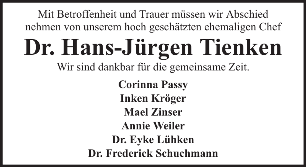 <p>Mit Betroffenheit und Trauer müssen wir Abschied<br />nehmen von unserem hoch geschätzten ehemaligen Chef</p><p>Dr. Hans-Jürgen Tienken<br />Wir sind dankbar für die gemeinsame Zeit.<br />Corinna Passy<br />Inken Kröger<br />Mael Zinser<br />Annie Weiler<br />Dr. Eyke Lühken<br />Dr. Frederick Schuchmann</p>