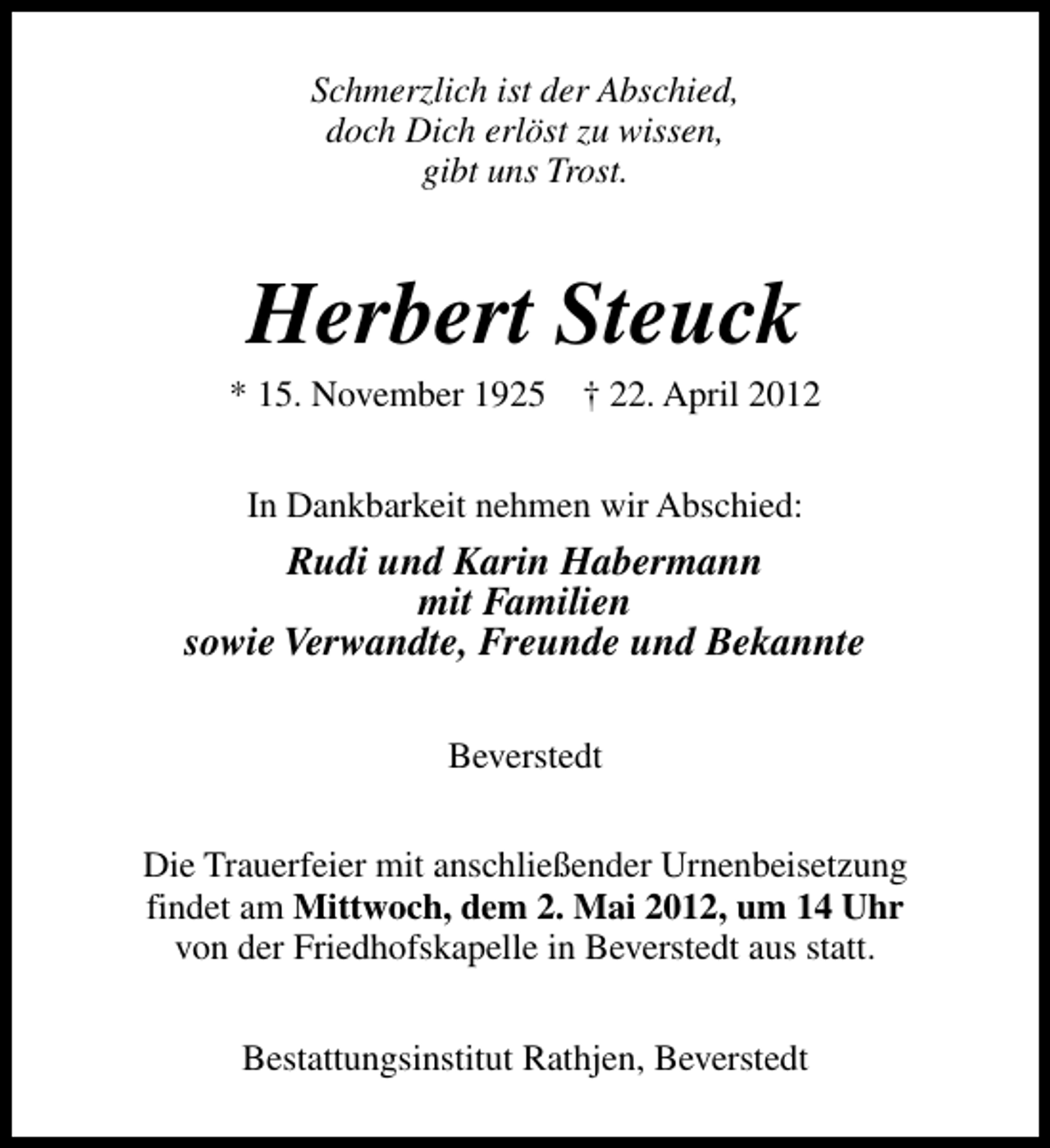 <p>Schmerzlich ist der Abschied,<br />doch Dich erlöst zu wissen,<br />gibt uns Trost.</p><p>Herbert Steuck</p><p>* 15. November 1925</p><p>† 22. April 2012</p><p>In Dankbarkeit nehmen wir Abschied:</p><p>Rudi und Karin Habermann<br />mit Familien<br />sowie Verwandte, Freunde und Bekannte<br />Beverstedt<br />Die Trauerfeier mit anschließender Urnenbeisetzung<br />findet am Mittwoch, dem 2. Mai 2012, um 14 Uhr<br />von der Friedhofskapelle in Beverstedt aus statt.<br />Bestattungsinstitut Rathjen, Beverstedt</p>