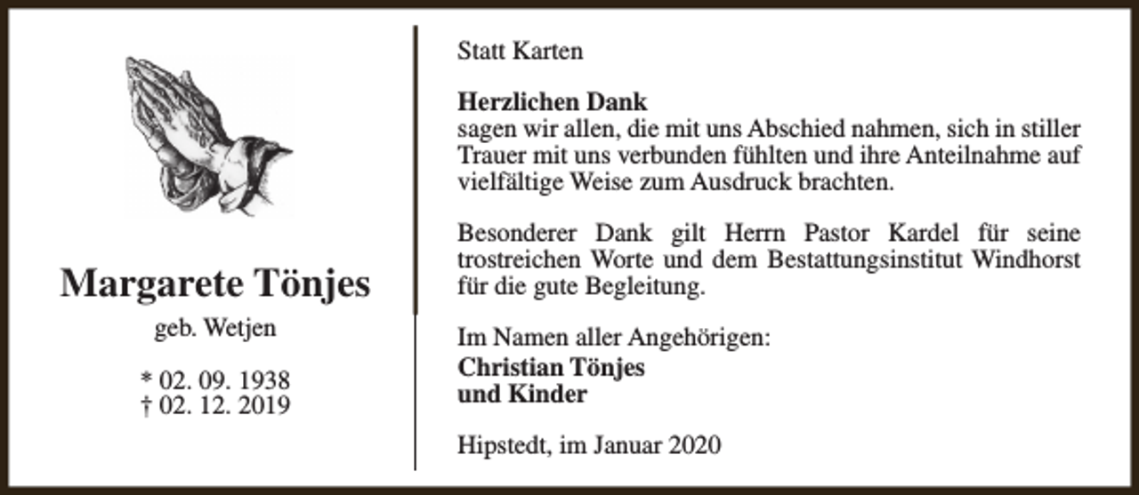 <p>Statt Karten<br />Herzlichen Dank<br />sagen wir allen, die mit uns Abschied nahmen, sich in stiller<br />Trauer mit uns verbunden fühlten und ihre Anteilnahme auf<br />vielfältige Weise zum Ausdruck brachten.</p><p>Margarete Tönjes<br />geb. Wetjen<br />* 02. 09. 1938<br />† 02. 12. 2019</p><p>Besonderer Dank gilt Herrn Pastor Kardel für seine<br />trostreichen Worte und dem Bestattungsinstitut Windhorst<br />für die gute Begleitung.<br />Im Namen aller Angehörigen:<br />Christian Tönjes<br />und Kinder<br />Hipstedt, im Januar 2020</p>