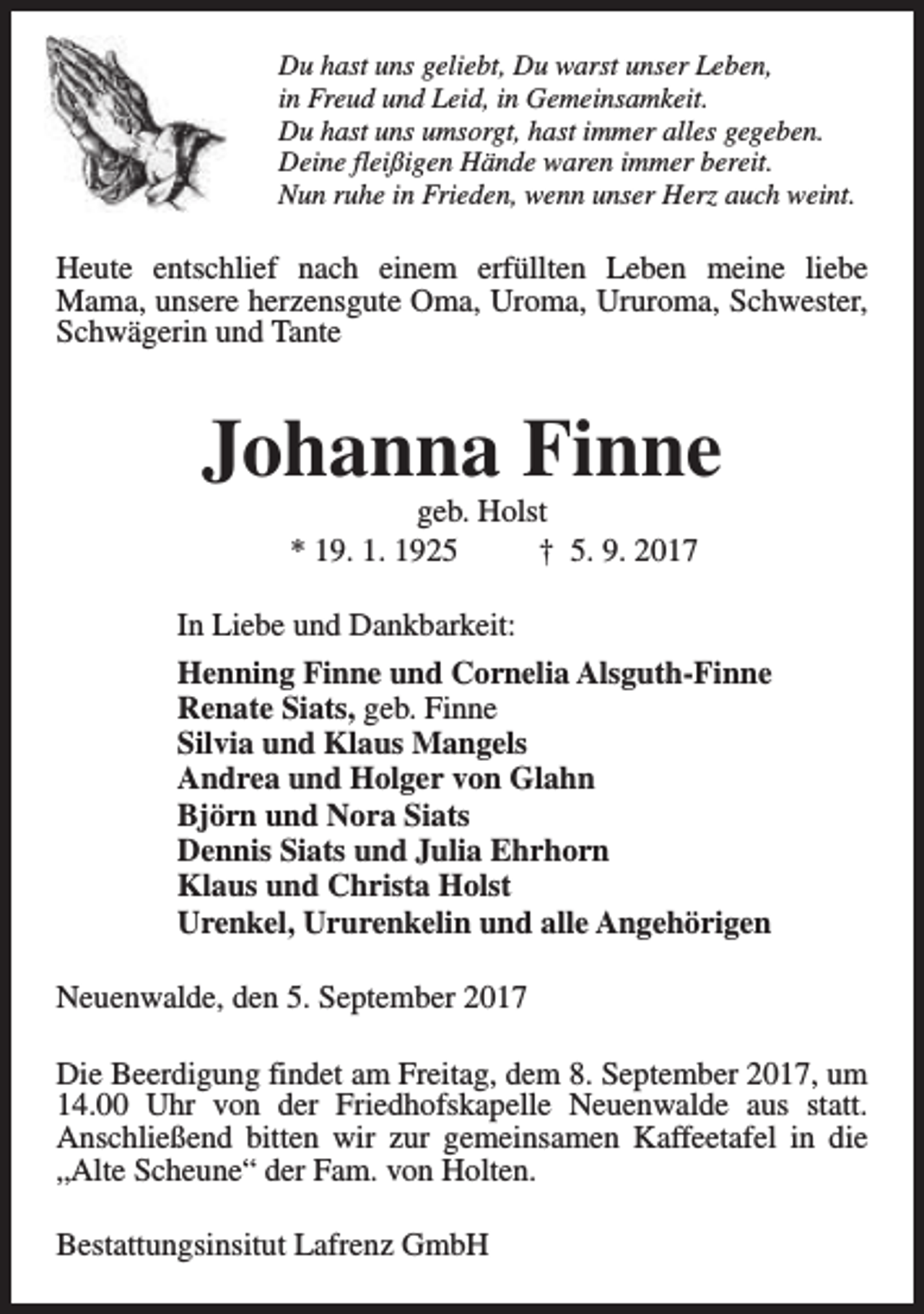 <p>Du hast uns geliebt, Du warst unser Leben,<br />in Freud und Leid, in Gemeinsamkeit.<br />Du hast uns umsorgt, hast immer alles gegeben.<br />Deine fleißigen Hände waren immer bereit.<br />Nun ruhe in Frieden, wenn unser Herz auch weint.</p><p>Heute entschlief nach einem erfüllten Leben meine liebe<br />Mama, unsere herzensgute Oma, Uroma, Ururoma, Schwester,<br />Schwägerin und Tante</p><p>Johanna Finne<br />geb. Holst<br />* 19. 1. 1925<br />† 5. 9. 2017</p><p>In Liebe und Dankbarkeit:<br />Henning Finne und Cornelia Alsguth-Finne<br />Renate Siats, geb. Finne<br />Silvia und Klaus Mangels<br />Andrea und Holger von Glahn<br />Björn und Nora Siats<br />Dennis Siats und Julia Ehrhorn<br />Klaus und Christa Holst<br />Urenkel, Ururenkelin und alle Angehörigen<br />Neuenwalde, den 5. September 2017<br />Die Beerdigung findet am Freitag, dem 8. September 2017, um<br />14.00 Uhr von der Friedhofskapelle Neuenwalde aus statt.<br />Anschließend bitten wir zur gemeinsamen Kaffeetafel in die<br />„Alte Scheune“ der Fam. von Holten.<br />Bestattungsinsitut Lafrenz GmbH</p>