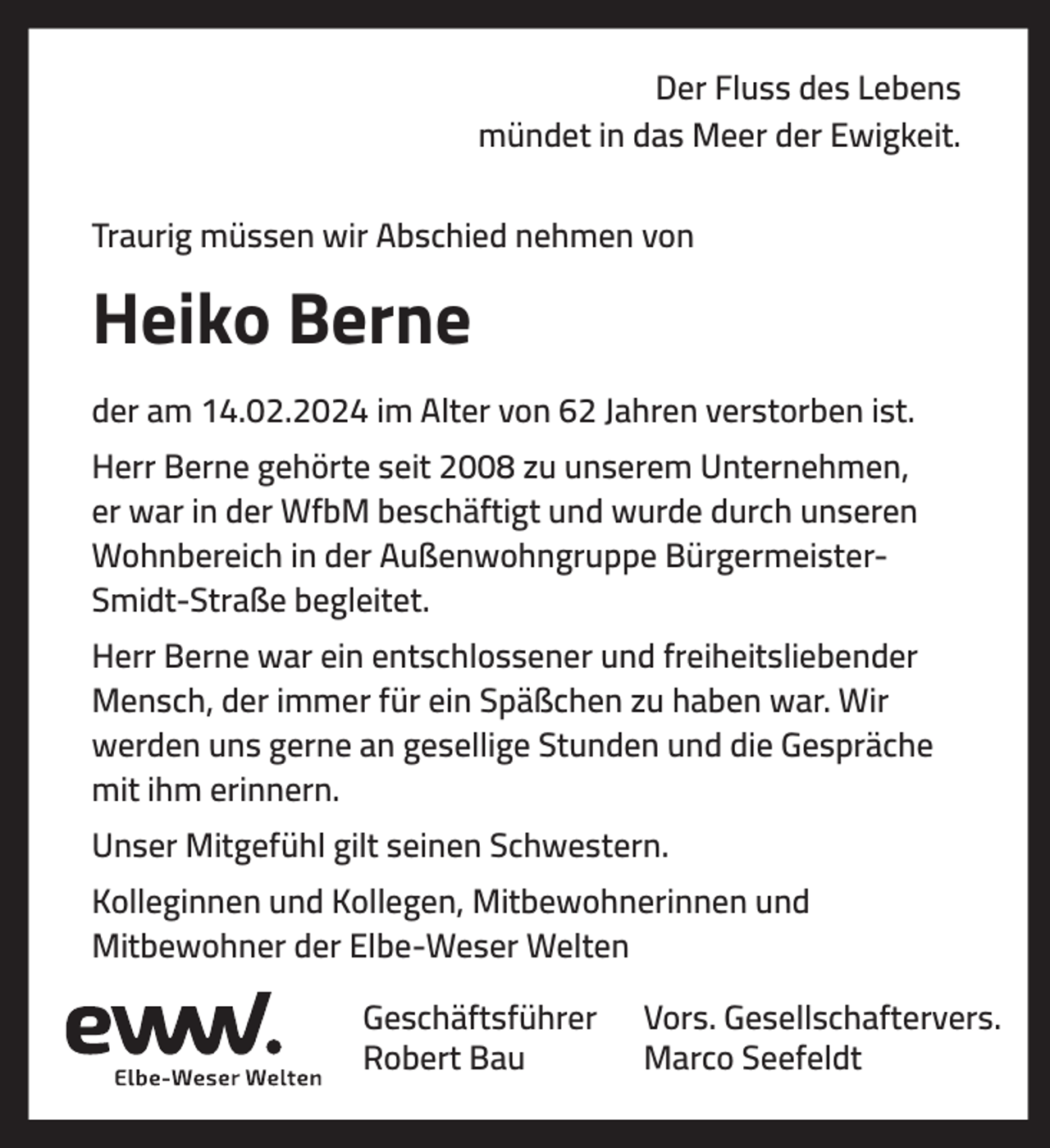 <p>Der Fluss des Lebens<br />mündet in das Meer der Ewigkeit.<br />Traurig müssen wir Abschied nehmen von</p><p>Heiko Berne<br />der am 14.02.2024 im Alter von 62 Jahren verstorben ist.<br />Herr Berne gehörte seit 2008 zu unserem Unternehmen,<br />er war in der WfbM beschäftigt und wurde durch unseren<br />Wohnbereich in der Außenwohngruppe BürgermeisterSmidt-Straße begleitet.<br />Herr Berne war ein entschlossener und freiheitsliebender<br />Mensch, der immer für ein Späßchen zu haben war. Wir<br />werden uns gerne an gesellige Stunden und die Gespräche<br />mit ihm erinnern.<br />Unser Mitgefühl gilt seinen Schwestern.<br />Kolleginnen und Kollegen, Mitbewohnerinnen und<br />Mitbewohner der Elbe-Weser Welten<br />Geschäftsführer<br />Robert Bau</p><p>Vors. Gesellschaftervers.<br />Marco Seefeldt</p>