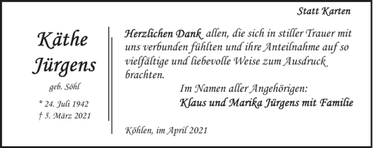 <p>geb. Söhl</p><p>allen, die sich in stiller Trauer mit<br />uns verbunden fühlten und ihre Anteilnahme auf so<br />vielfältige und liebevolle Weise zum Ausdruck<br />brachten.<br />Im Namen aller Angehörigen:</p><p>* 24. Juli 1942<br />† 5. März 2021</p><p>Köhlen, im April 2021</p>