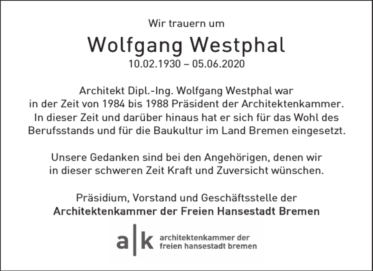 <p>Wir trauern um</p><p>W o lf g ang W e s tp h al<br />10.02.1930 – 05.06.2020</p><p>Architekt Dipl.-Ing. Wolfgang Westphal war<br />in der Zeit von 1984 bis 1988 Präsident der Architektenkammer.<br />In dieser Zeit und darüber hinaus hat er sich für das Wohl des<br />Berufsstands und für die Baukultur im Land Bremen eingesetzt.<br />Unsere Gedanken sind bei den Angehörigen, denen wir<br />in dieser schweren Zeit Kraft und Zuversicht wünschen.<br />Präsidium, Vorstand und Geschäftsstelle der<br />A r chitektenkammer der Fr eien Hans estadt Br emen</p>