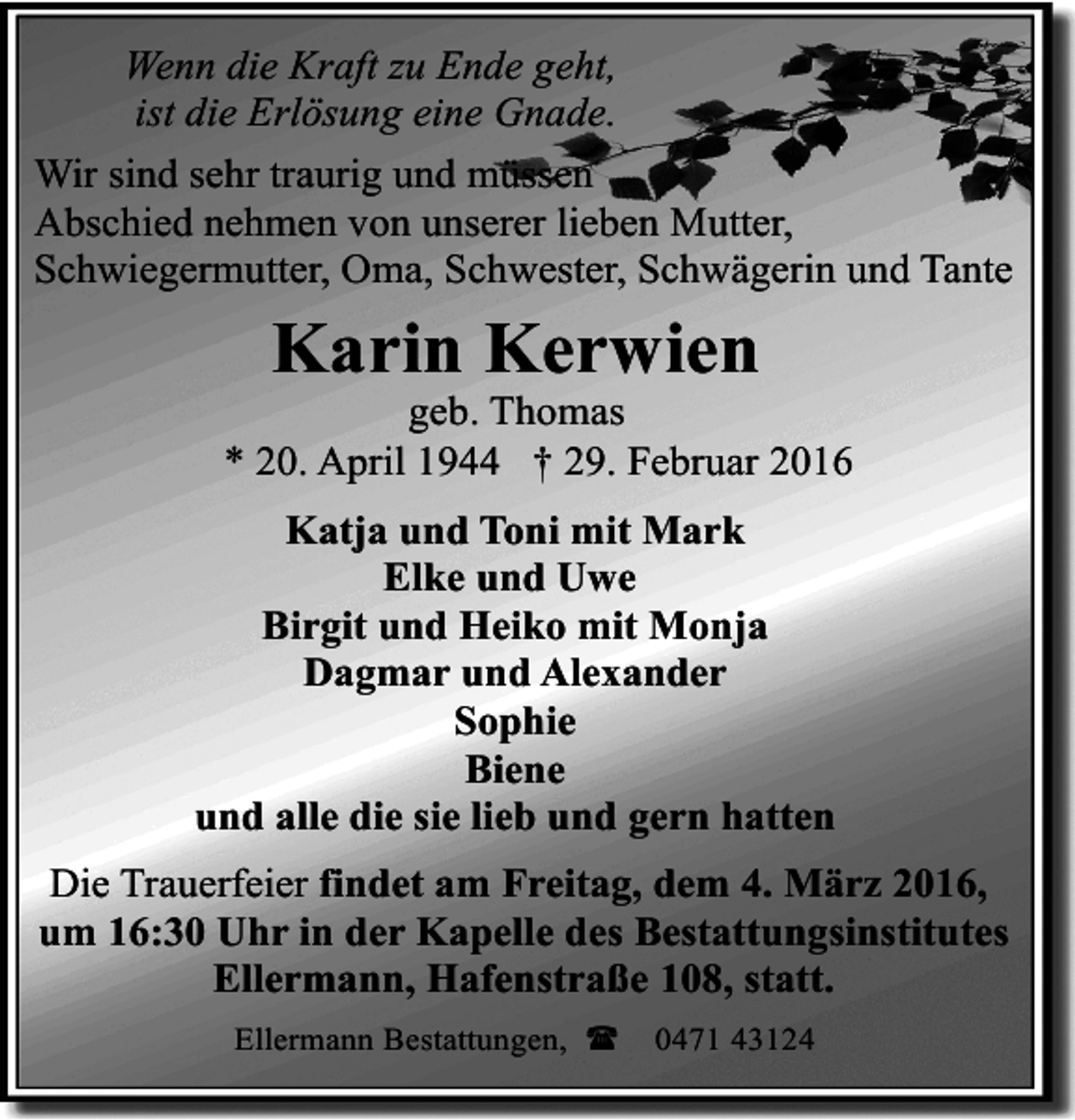 <p>Wenn die Kraft zu Ende geht,<br />ist die Erlösung eine Gnade.<br />Wir sind sehr traurig und müssen<br />Abschied nehmen von unserer lieben Mutter,<br />Schwiegermutter, Oma, Schwester, Schwägerin und Tante</p><p>Karin Kerwien</p><p>geb. Thomas<br />* 20. April 1944 † 29. Februar 2016<br />Katja und Toni mit Mark<br />Elke und Uwe<br />Birgit und Heiko mit Monja<br />Dagmar und Alexander<br />Sophie<br />Biene<br />und alle die sie lieb und gern hatten<br />Die Trauerfeier findet am Freitag, dem 4. März 2016,<br />um 16:30 Uhr in der Kapelle des Bestattungsinstitutes<br />Ellermann, Hafenstraße 108, statt.<br />Ellermann Bestattungen, (</p><p>0471 43124</p>