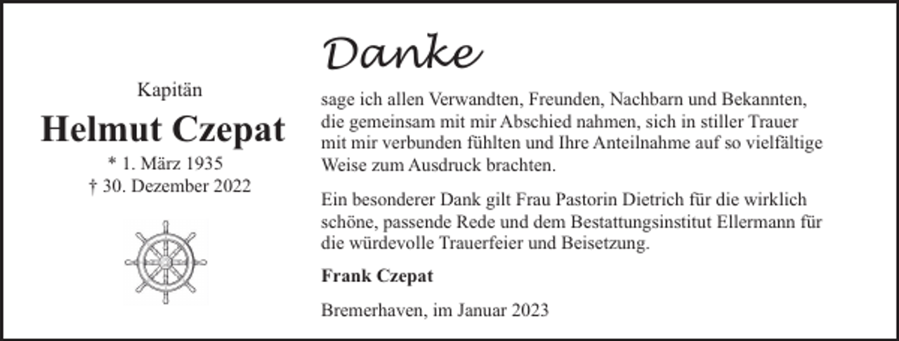 <p>Kapitän</p><p>Helmut Czepat<br />* 1. März 1935<br />† 30. Dezember 2022</p><p>Danke<br />sage ich allen Verwandten, Freunden, Nachbarn und Bekannten,<br />die gemeinsam mit mir Abschied nahmen, sich in stiller Trauer<br />mit mir verbunden fühlten und Ihre Anteilnahme auf so vielfältige<br />Weise zum Ausdruck brachten.<br />Ein besonderer Dank gilt Frau Pastorin Dietrich für die wirklich<br />schöne, passende Rede und dem Bestattungsinstitut Ellermann für<br />die würdevolle Trauerfeier und Beisetzung.<br />Frank Czepat<br />Bremerhaven, im Januar 2023</p>