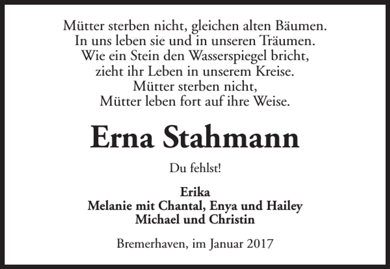 <p>Mütter sterben nicht, gleichen alten Bäumen.<br />In uns leben sie und in unseren Träumen.<br />Wie ein Stein den Wasserspiegel bricht,<br />zieht ihr Leben in unserem Kreise.<br />Mütter sterben nicht,<br />Mütter leben fort auf ihre Weise.</p><p>Erna Stahmann<br />Du fehlst!<br />Erika<br />Melanie mit Chantal, Enya und Hailey<br />Michael und Christin<br />Bremerhaven, im Januar 2017</p>