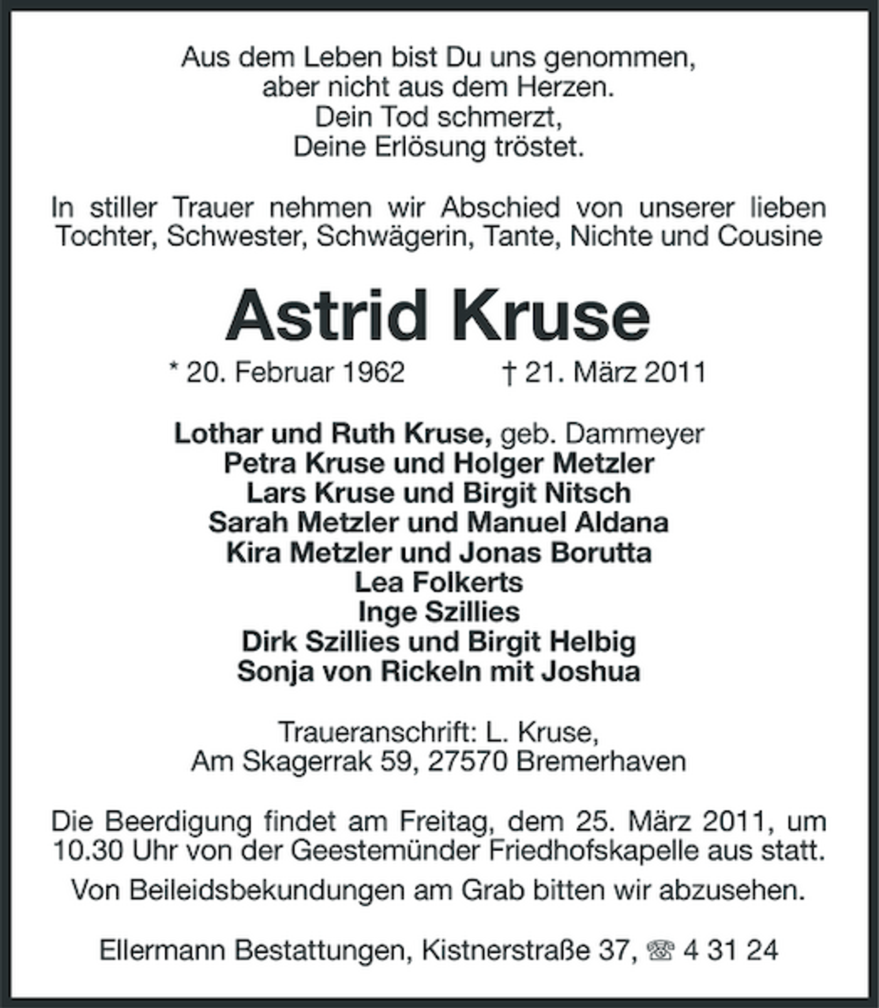 <p>Aus dem Leben bist Du uns genommen, aber nicht aus dem Herzen. Dein Tod schmerzt, Deine Erlösung tröstet. In stiller Trauer nehmen wir Abschied von unserer lieben Tochter, Schwester, Schwägerin, Tante, Nichte und Cousine</p><p>Astrid Kruse<br />* 20. Februar 1962 † 21. März 2011 Lothar und Ruth Kruse, geb. Dammeyer Petra Kruse und Holger Metzler Lars Kruse und Birgit Nitsch Sarah Metzler und Manuel Aldana Kira Metzler und Jonas Borutta Lea Folkerts Inge Szillies Dirk Szillies und Birgit Helbig Sonja von Rickeln mit Joshua Traueranschrift: L. Kruse, Am Skagerrak 59, 27570 Bremerhaven Die Beerdigung findet am Freitag, dem 25. März 2011, um 10.30 Uhr von der Geestemünder Friedhofskapelle aus statt. Von Beileidsbekundungen am Grab bitten wir abzusehen. Ellermann Bestattungen, Kistnerstraße 37, 4 31 24</p>