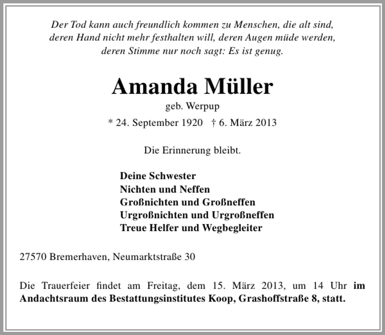 <p>Der Tod kann auch freundlich kommen zu Menschen, die alt sind,<br />deren Hand nicht mehr festhalten will, deren Augen müde werden,<br />deren Stimme nur noch sagt: Es ist genug.</p><p>Amanda Müller<br />geb. Werpup</p><p>* 24. September 1920 † 6. März 2013<br />Die Erinnerung bleibt.<br />Deine Schwester<br />Nichten und Neffen<br />Großnichten und Großneffen<br />Urgroßnichten und Urgroßneffen<br />Treue Helfer und Wegbegleiter<br />27570 Bremerhaven, Neumarktstraße 30<br />Die Trauerfeier ﬁndet am Freitag, dem 15. März 2013, um 14 Uhr im<br />Andachtsraum des Bestattungsinstitutes Koop, Grashoffstraße 8, statt.</p>