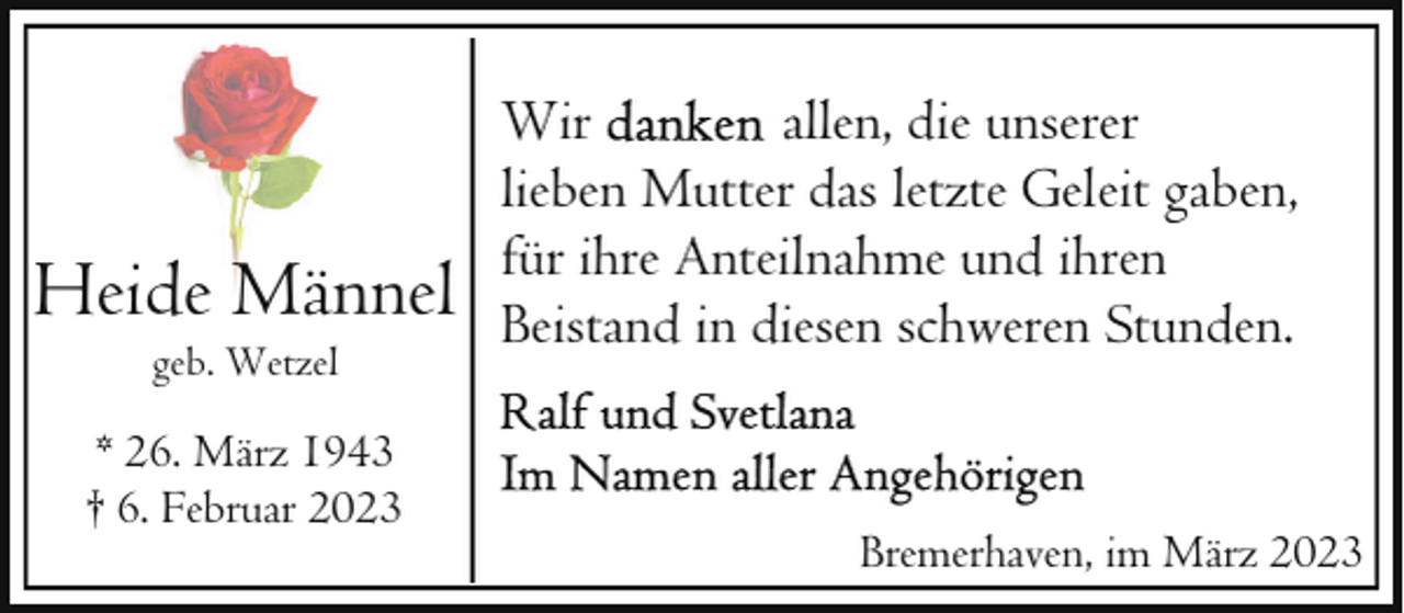 <p>Heide Männel<br />geb. Wetzel</p><p>* 26. März 1943<br />† 6. Februar 2023</p><p>Wir<br />allen, die unserer<br />lieben Mutter das letzte Geleit gaben,<br />für ihre Anteilnahme und ihren<br />Beistand in diesen schweren Stunden.</p><p>Bremerhaven, im März 2023</p>