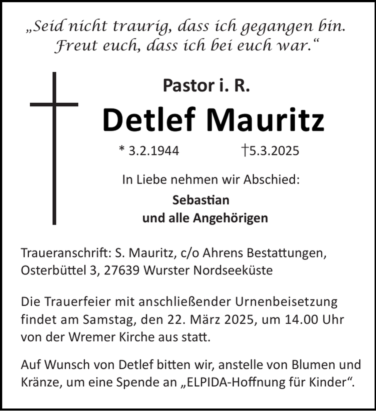 <p>„Seid nicht traurig, dass ich gegangen bin.<br />Freut euch, dass ich bei euch war.“</p><p>Pastor i. R.</p><p>Detlef Mauritz<br />* 3.2.1944</p><p>†5.3.2025</p><p>In Liebe nehmen wir Abschied:<br />Sebas an<br />und alle Angehörigen<br />Traueranschri : S. Mauritz, c/o Ahrens Besta ungen,<br />Osterbü el 3, 27639 Wurster Nordseeküste<br />Die Trauerfeier mit anschließender Urnenbeisetzung<br />findet am Samstag, den 22. März 2025, um 14.00 Uhr<br />von der Wremer Kirche aus sta .<br />Auf Wunsch von Detlef bi en wir, anstelle von Blumen und<br />Kränze, um eine Spende an „ELPIDA-Hoﬀnung für Kinder“.</p>