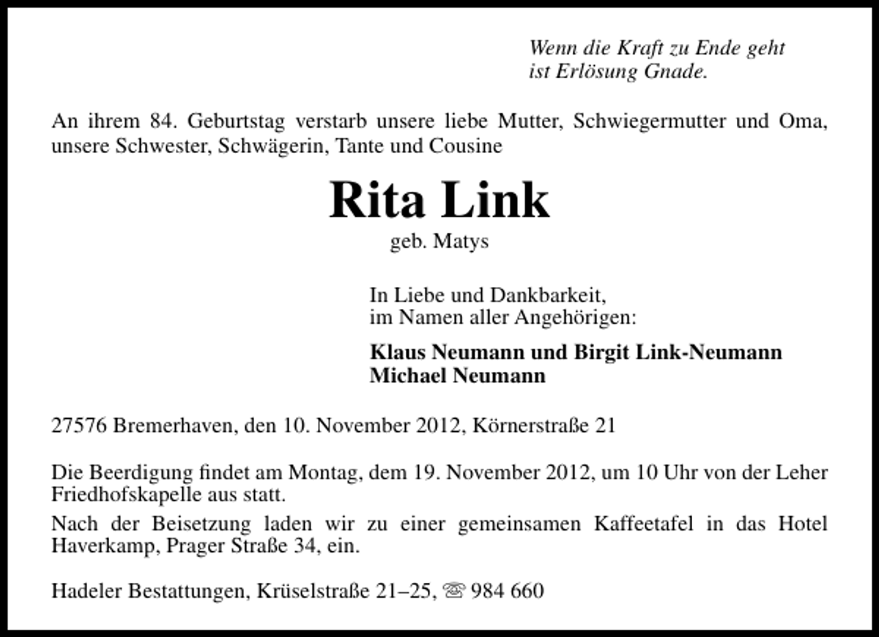 <p>Wenn die Kraft zu Ende geht<br />ist Erlösung Gnade.<br />An ihrem 84. Geburtstag verstarb unsere liebe Mutter, Schwiegermutter und Oma,<br />unsere Schwester, Schwägerin, Tante und Cousine</p><p>Rita Link<br />geb. Matys</p><p>In Liebe und Dankbarkeit,<br />im Namen aller Angehörigen:<br />Klaus Neumann und Birgit Link-Neumann<br />Michael Neumann<br />27576 Bremerhaven, den 10. November 2012, Körnerstraße 21<br />Die Beerdigung ﬁndet am Montag, dem 19. November 2012, um 10 Uhr von der Leher<br />Friedhofskapelle aus statt.<br />Nach der Beisetzung laden wir zu einer gemeinsamen Kaffeetafel in das Hotel<br />Haverkamp, Prager Straße 34, ein.<br />Hadeler Bestattungen, Krüselstraße 21–25,  984 660</p>