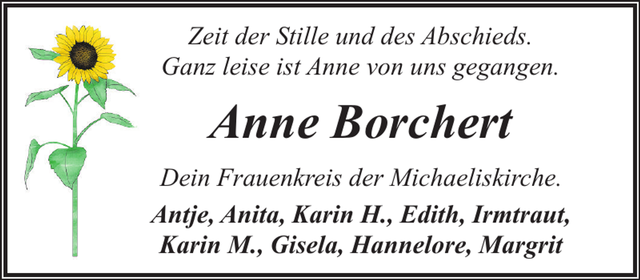 <p>Zeit der Stille und des Abschieds.<br />Ganz leise ist Anne von uns gegangen.</p><p>Anne Borchert<br />Dein Frauenkreis der Michaeliskirche.<br />Antje, Anita, Karin H., Edith, Irmtraut,<br />Karin M., Gisela, Hannelore, Margrit</p>