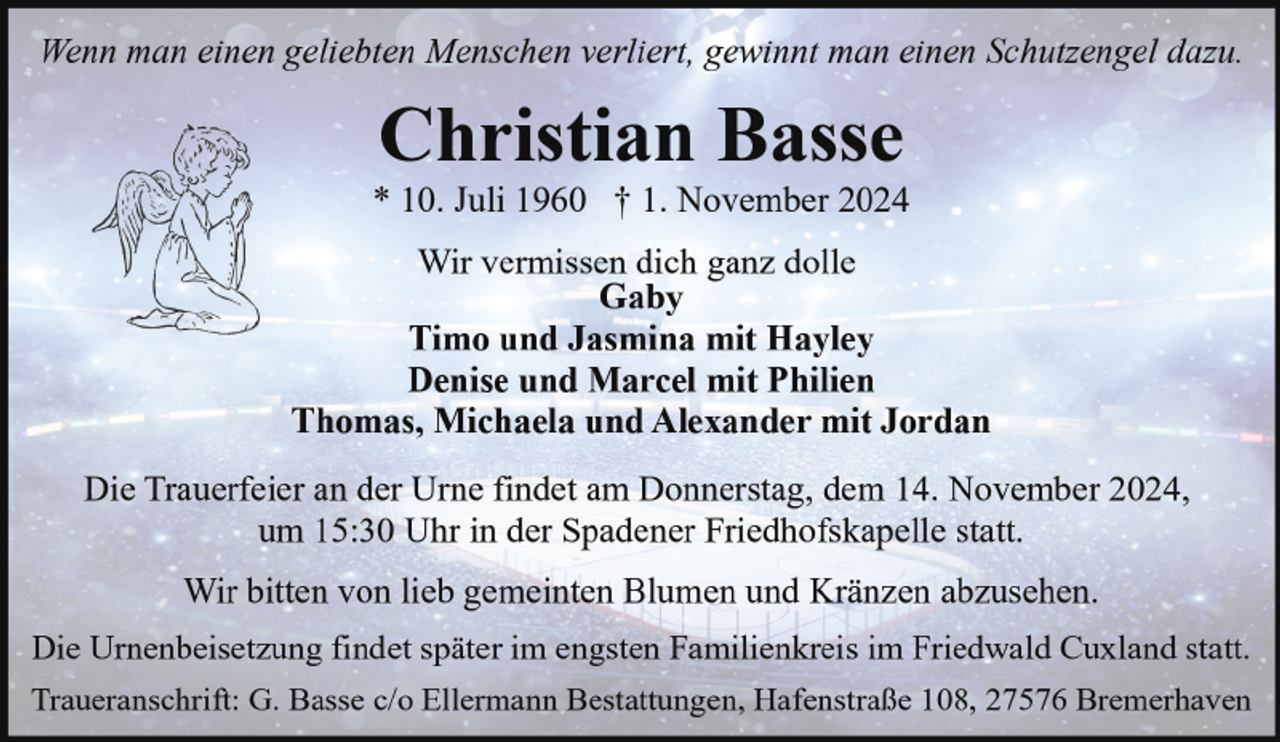 <p>Wenn man einen geliebten Menschen verliert, gewinnt man einen Schutzengel dazu.</p><p>Christian Basse</p><p>* 10. Juli 1960 † 1. November 2024<br />Wir vermissen dich ganz dolle<br />Gaby<br />Timo und Jasmina mit Hayley<br />Denise und Marcel mit Philien<br />Thomas, Michaela und Alexander mit Jordan<br />Die Trauerfeier an der Urne findet am Donnerstag, dem 14. November 2024,<br />um 15:30 Uhr in der Spadener Friedhofskapelle statt.<br />Wir bitten von lieb gemeinten Blumen und Kränzen abzusehen.<br />Die Urnenbeisetzung findet später im engsten Familienkreis im Friedwald Cuxland statt.<br />Traueranschrift: G. Basse c/o Ellermann Bestattungen, Hafenstraße 108, 27576 Bremerhaven</p>