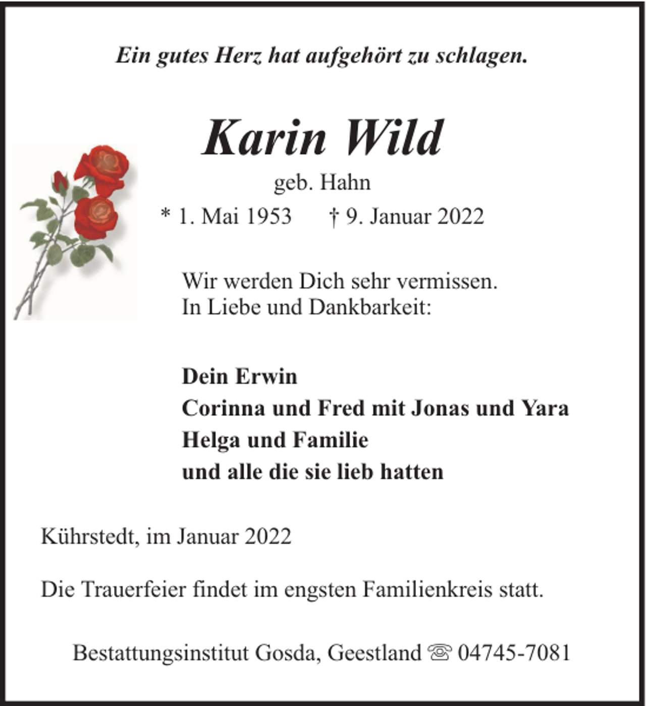 <p>Ein gutes Herz hat aufgehört zu schlagen.</p><p>Karin Wild</p><p>geb. Hahn<br />* 1. Mai 1953 † 9. Januar 2022<br />Wir werden Dich sehr vermissen.<br />In Liebe und Dankbarkeit:<br />Dein Erwin<br />Corinna und Fred mit Jonas und Yara<br />Helga und Familie<br />und alle die sie lieb hatten<br />Kührstedt, im Januar 2022<br />Die Trauerfeier findet im engsten Familienkreis statt.<br />Bestattungsinstitut Gosda, Geestland</p><p>04745-7081</p>