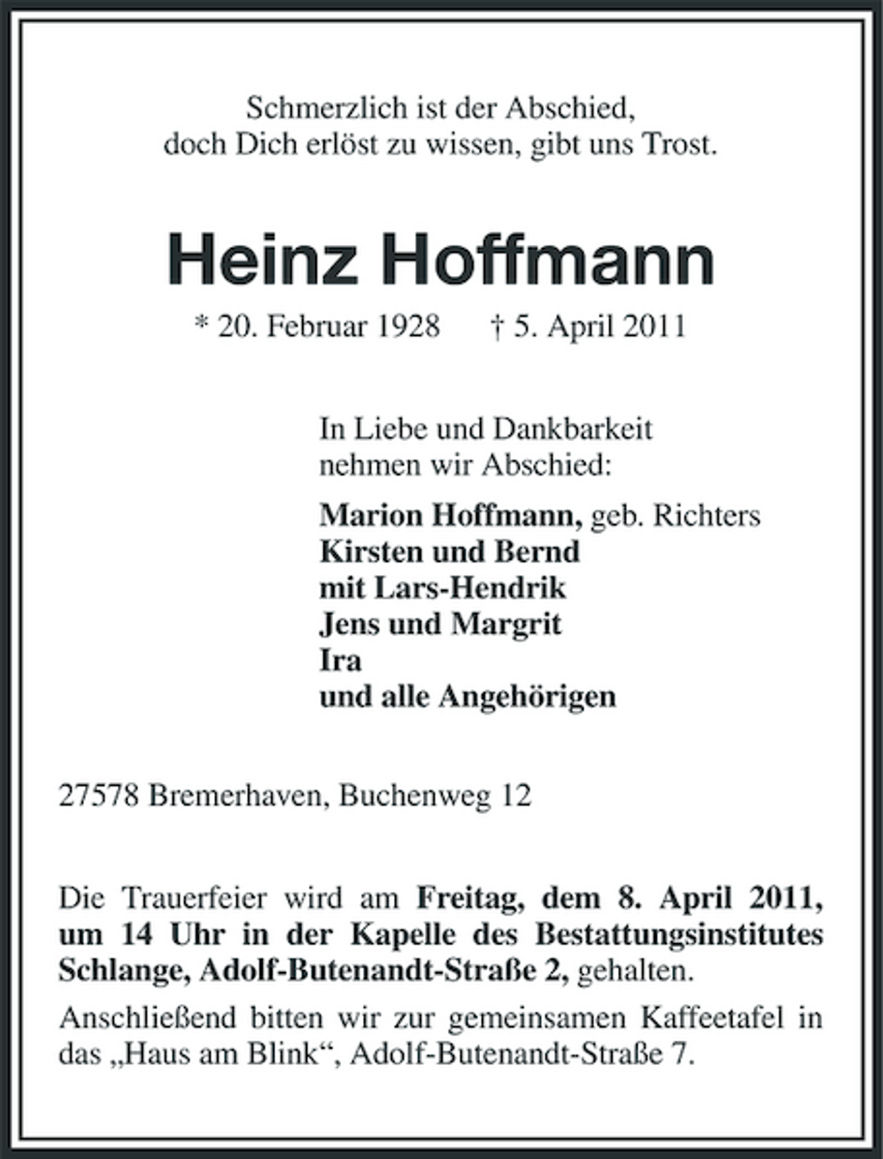 <p>Schmerzlich ist der Abschied, doch Dich erlöst zu wissen, gibt uns Trost.</p><p>Heinz Hoffmann<br />* 20. Februar 1928 † 5. April 2011 In Liebe und Dankbarkeit nehmen wir Abschied: Marion Hoffmann, geb. Richters Kirsten und Bernd mit Lars-Hendrik Jens und Margrit Ira und alle Angehörigen 27578 Bremerhaven, Buchenweg 12 Die Trauerfeier wird am Freitag, dem 8. April 2011, um 14 Uhr in der Kapelle des Bestattungsinstitutes Schlange, Adolf-Butenandt-Straße 2, gehalten. Anschließend bitten wir zur gemeinsamen Kaffeetafel in das „Haus am Blink“, Adolf-Butenandt-Straße 7.</p>