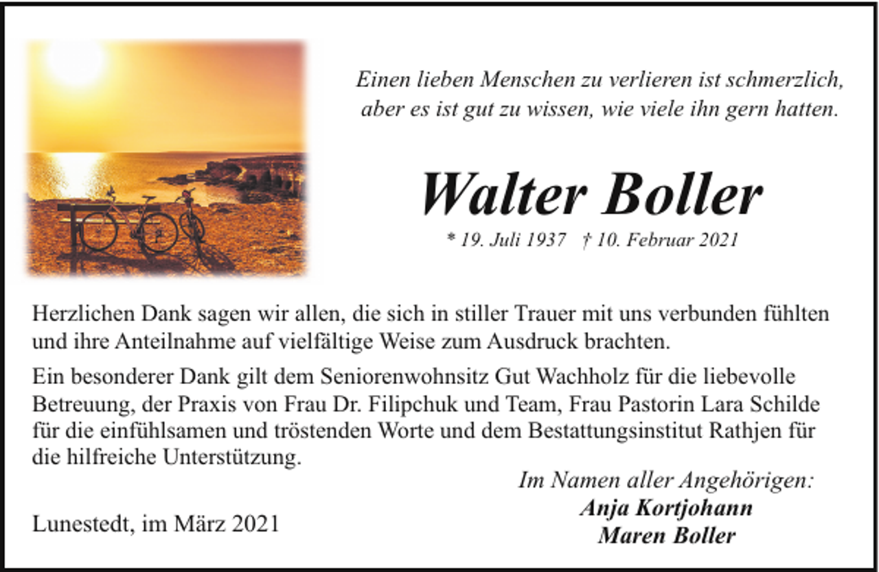 <p>Einen lieben Menschen zu verlieren ist schmerzlich,<br />aber es ist gut zu wissen, wie viele ihn gern hatten.</p><p>Walter Boller<br />* 19. Juli 1937 † 10. Februar 2021</p><p>Herzlichen Dank sagen wir allen, die sich in stiller Trauer mit uns verbunden fühlten<br />und ihre Anteilnahme auf vielfältige Weise zum Ausdruck brachten.<br />Ein besonderer Dank gilt dem Seniorenwohnsitz Gut Wachholz für die liebevolle<br />Betreuung, der Praxis von Frau Dr. Filipchuk und Team, Frau Pastorin Lara Schilde<br />für die einfühlsamen und tröstenden Worte und dem Bestattungsinstitut Rathjen für<br />die hilfreiche Unterstützung.<br />Im Namen aller Angehörigen:<br />Anja Kortjohann<br />Lunestedt, im März 2021<br />Maren Boller</p>