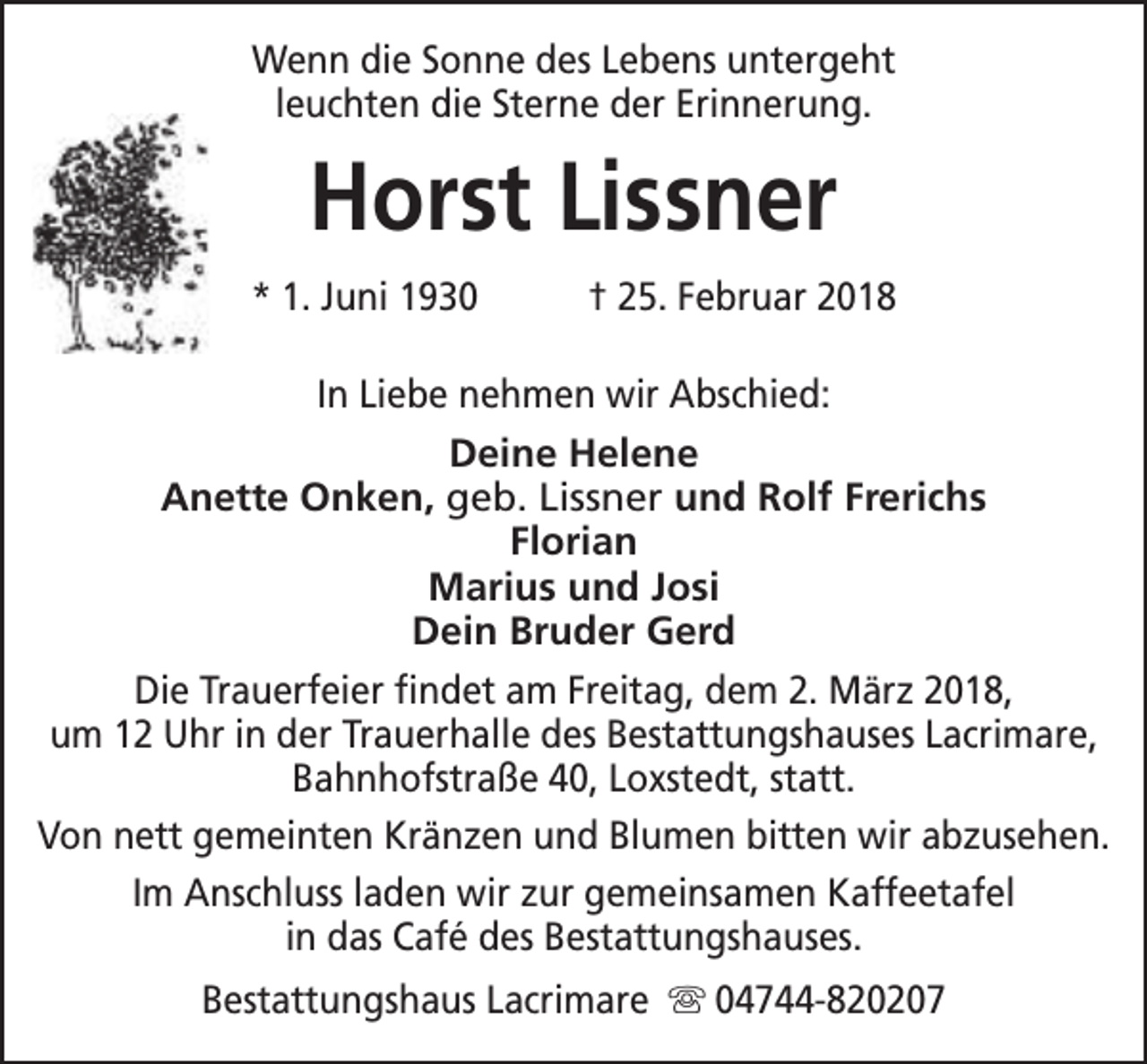 <p>Wenn die Sonne des Lebens untergeht<br />leuchten die Sterne der Erinnerung.</p><p>Horst Lissner<br />* 1. Juni 1930</p><p>† 25. Februar 2018</p><p>In Liebe nehmen wir Abschied:<br />Deine Helene<br />Anette Onken, geb. Lissner und Rolf Frerichs<br />Florian<br />Marius und Josi<br />Dein Bruder Gerd<br />Die Trauerfeier findet am Freitag, dem 2. März 2018,<br />um 12 Uhr in der Trauerhalle des Bestattungshauses Lacrimare,<br />Bahnhofstraße 40, Loxstedt, statt.<br />Von nett gemeinten Kränzen und Blumen bitten wir abzusehen.<br />Im Anschluss laden wir zur gemeinsamen Kaffeetafel<br />in das Café des Bestattungshauses.<br />Bestattungshaus Lacrimare s 04744-820207</p>