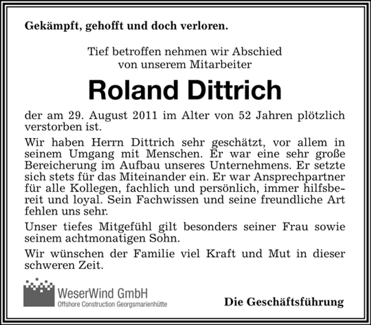<p>Gekämpft, gehofft und doch verloren.<br />Tief betroffen nehmen wir Abschied<br />von unserem Mitarbeiter</p><p>Roland Dittrich<br />der am 29. August 2011 im Alter von 52 Jahren plötzlich<br />verstorben ist.<br />Wir haben Herrn Dittrich sehr geschätzt, vor allem in<br />seinem Umgang mit Menschen. Er war eine sehr große<br />Bereicherung im Aufbau unseres Unternehmens. Er setzte<br />sich stets für das Miteinander ein. Er war Ansprechpartner<br />für alle Kollegen, fachlich und persönlich, immer hilfsbereit und loyal. Sein Fachwissen und seine freundliche Art<br />fehlen uns sehr.<br />Unser tiefes Mitgefühl gilt besonders seiner Frau sowie<br />seinem achtmonatigen Sohn.<br />Wir wünschen der Familie viel Kraft und Mut in dieser<br />schweren Zeit.</p><p>WeserWind GmbH<br />Offshore Construction Georgsmarienhütte</p><p>Die Geschäftsführung</p>
