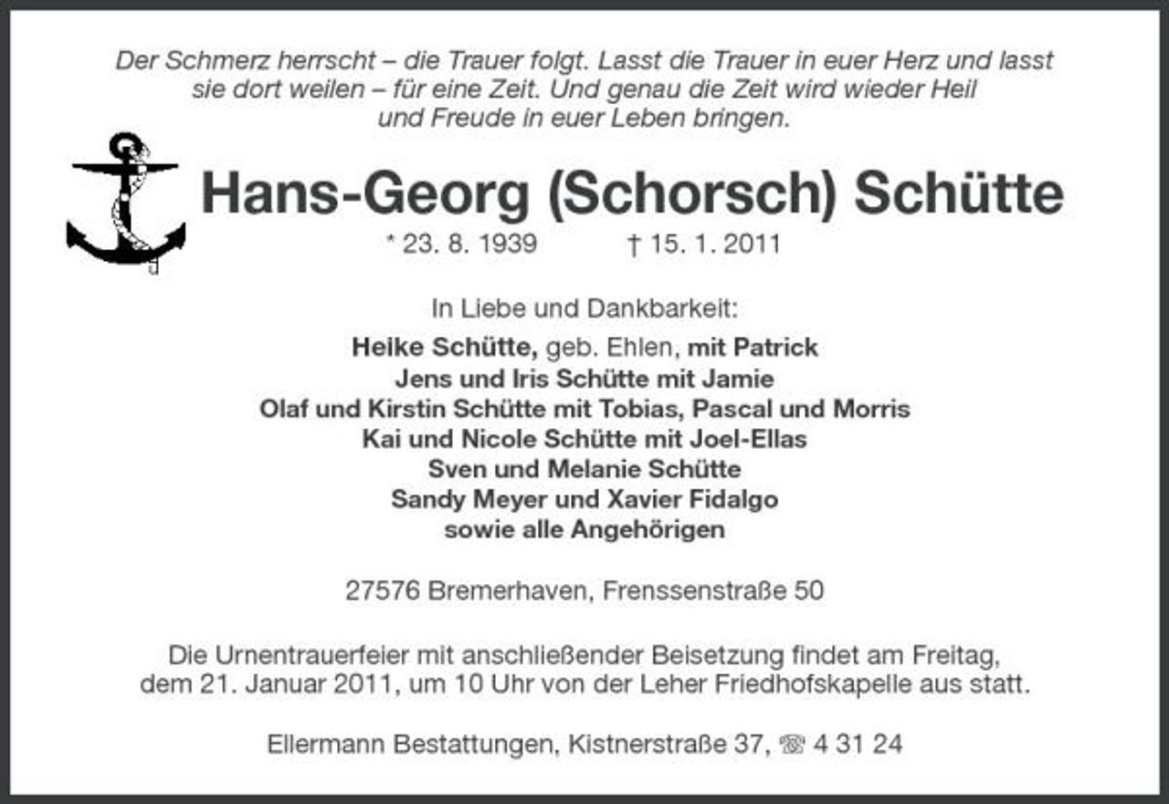 <p>Der Schmerz herrscht – die Trauer folgt. Lasst die Trauer in euer Herz und lasst sie dort weilen – für eine Zeit. Und genau die Zeit wird wieder Heil und Freude in euer Leben bringen.</p>
<p>Hans-Georg (Schorsch) Schütte<br />* 23. 8. 1939 † 15. 1. 2011 In Liebe und Dankbarkeit: Heike Schütte, geb. Ehlen, mit Patrick<br />Jens und Iris Schütte mit Jamie Olaf und Kirstin Schütte mit Tobias, Pascal und Morris Kai und Nicole Schütte mit Joel-Ellas Sven und Melanie Schütte Sandy Meyer und Xavier Fidalgo sowie alle Angehörigen</p>
<p>27576 Bremerhaven, Frenssenstraße 50 Die Urnentrauerfeier mit anschließender Beisetzung findet am Freitag, dem 21. Januar 2011, um 10 Uhr von der Leher Friedhofskapelle aus statt. Ellermann Bestattungen, Kistnerstraße 37, 4 31 24</p>