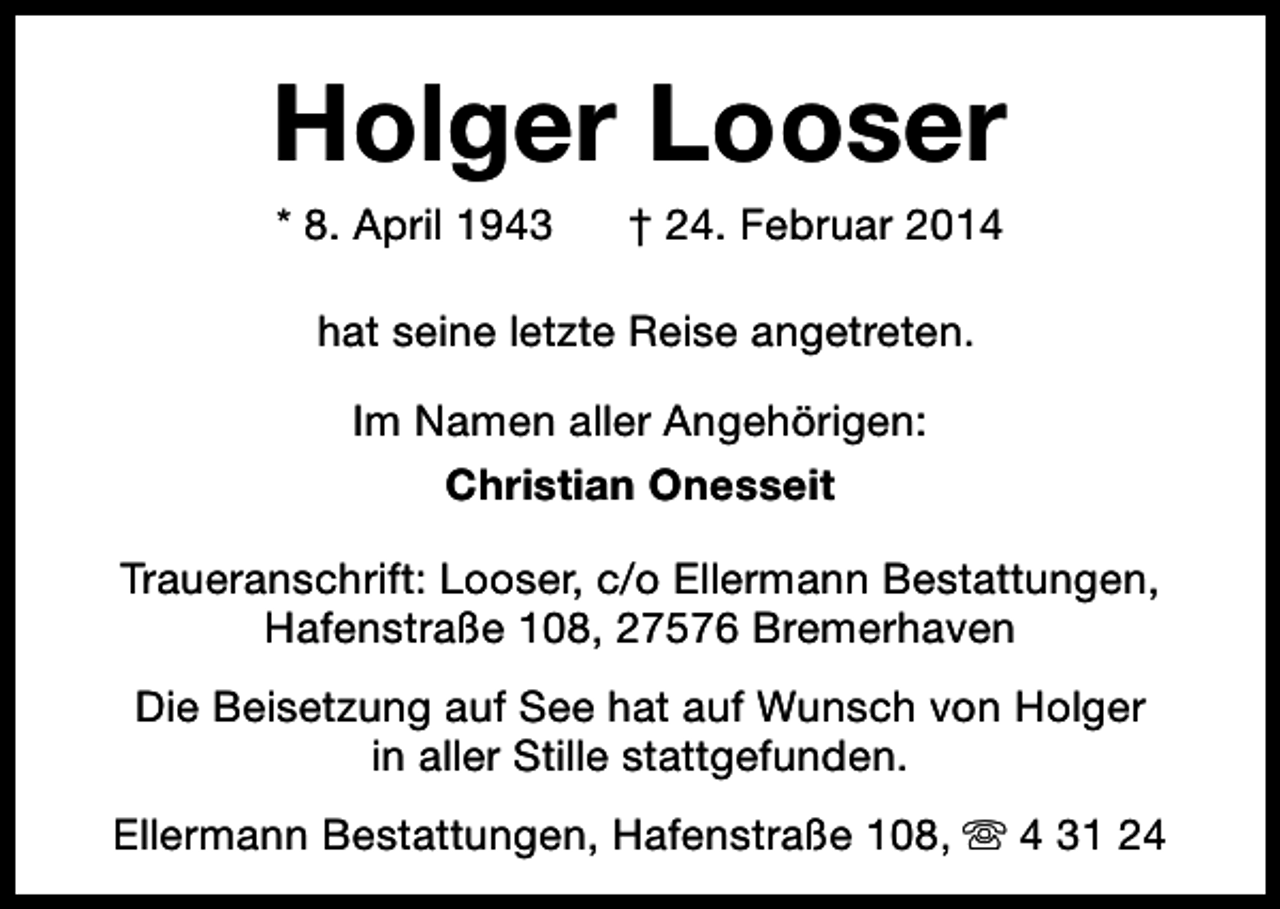 <p>Holger Looser<br />* 8. April 1943</p><p>† 24. Februar 2014</p><p>hat seine letzte Reise angetreten.<br />Im Namen aller Angehörigen:<br />Christian Onesseit<br />Traueranschrift: Looser, c/o Ellermann Bestattungen,<br />Hafenstraße 108, 27576 Bremerhaven<br />Die Beisetzung auf See hat auf Wunsch von Holger<br />in aller Stille stattgefunden.<br />Ellermann Bestattungen, Hafenstraße 108, s 4 31 24</p>