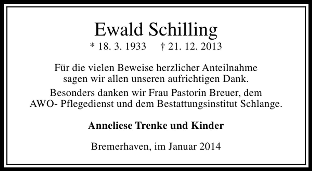 <p>Ewald Schilling</p><p>* 18. 3. 1933</p><p>† 21. 12. 2013</p><p>Für die vielen Beweise herzlicher Anteilnahme<br />sagen wir allen unseren aufrichtigen Dank.<br />Besonders danken wir Frau Pastorin Breuer, dem<br />AWO- Pflegedienst und dem Bestattungsinstitut Schlange.<br />Anneliese Trenke und Kinder<br />Bremerhaven, im Januar 2014</p>