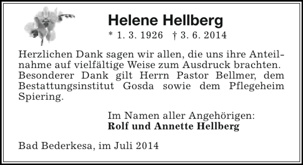 <p>Helene Hellberg</p><p>* 1. 3. 1926 † 3. 6. 2014<br />Herzlichen Dank sagen wir allen, die uns ihre Anteilnahme auf vielfältige Weise zum Ausdruck brachten.<br />Besonderer Dank gilt Herrn Pastor Bellmer, dem<br />Bestattungsinstitut Gosda sowie dem Pflegeheim<br />Spiering.<br />Im Namen aller Angehörigen:<br />Rolf und Annette Hellberg<br />Bad Bederkesa, im Juli 2014</p>