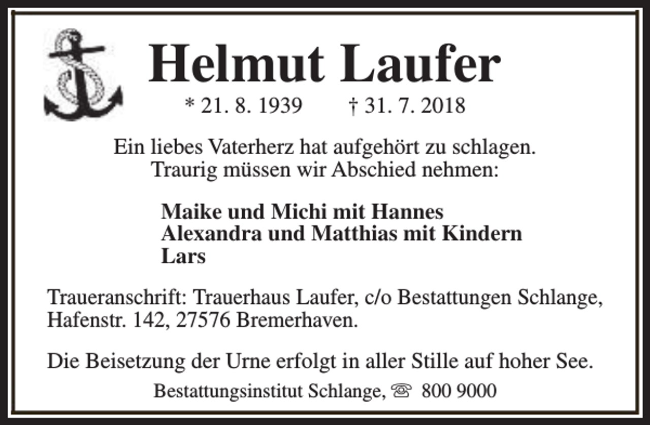 <p>Helmut Laufer<br />* 21. 8. 1939</p><p>† 31. 7. 2018</p><p>Ein liebes Vaterherz hat aufgehört zu schlagen.<br />Traurig müssen wir Abschied nehmen:<br />Maike und Michi mit Hannes<br />Alexandra und Matthias mit Kindern<br />Lars<br />Traueranschrift: Trauerhaus Laufer, c/o Bestattungen Schlange,<br />Hafenstr. 142, 27576 Bremerhaven.<br />Die Beisetzung der Urne erfolgt in aller Stille auf hoher See.<br />Bestattungsinstitut Schlange, s 800 9000</p>